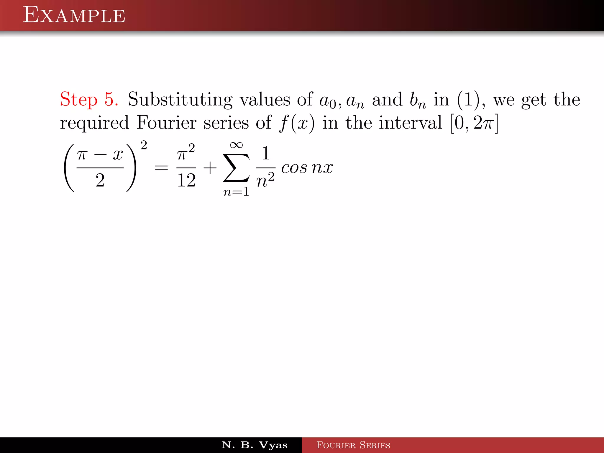 Example


  Step 5. Substituting values of a0 , an and bn in (1), we get the
  required Fourier series of f (x) in the interval [0, 2π]
           2            ∞
    π−x            π2     1
               =      +      cos nx
     2             12 n=1 n2




                       N. B. Vyas   Fourier Series
 