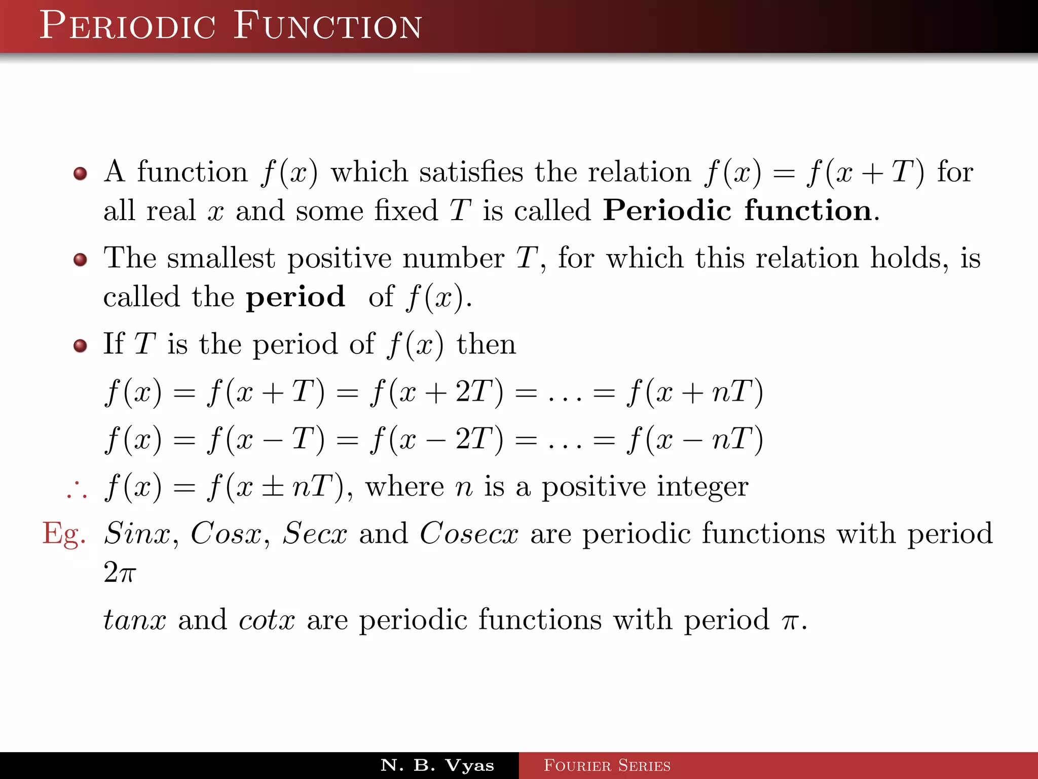 Periodic Function


    A function f (x) which satisﬁes the relation f (x) = f (x + T ) for
    all real x and some ﬁxed T is called Periodic function.
    The smallest positive number T , for which this relation holds, is
    called the period of f (x).
    If T is the period of f (x) then
    f (x) = f (x + T ) = f (x + 2T ) = . . . = f (x + nT )
    f (x) = f (x − T ) = f (x − 2T ) = . . . = f (x − nT )
 ∴ f (x) = f (x ± nT ), where n is a positive integer
Eg. Sinx, Cosx, Secx and Cosecx are periodic functions with period
    2π
    tanx and cotx are periodic functions with period π.



                          N. B. Vyas   Fourier Series
 