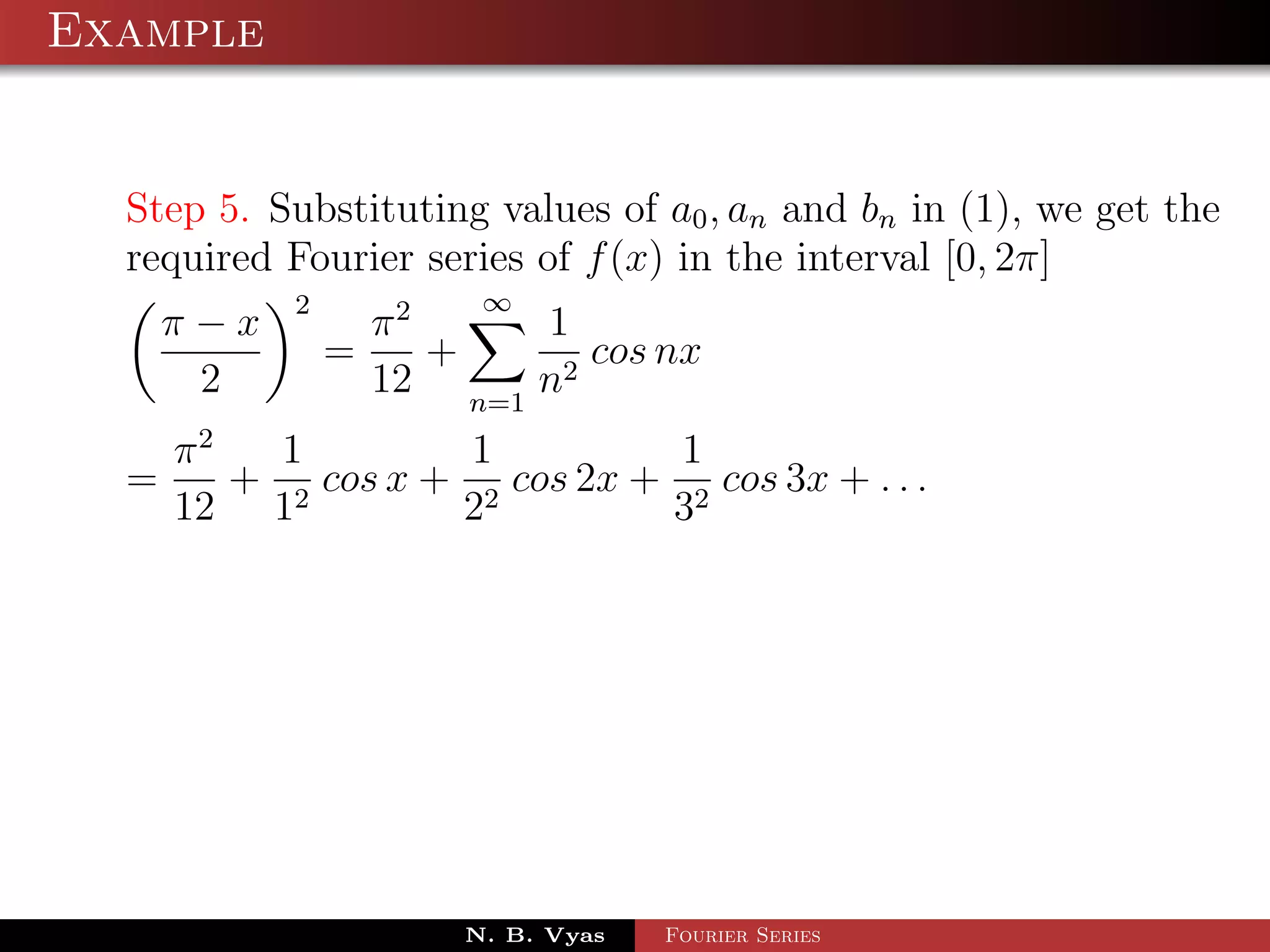 Example


  Step 5. Substituting values of a0 , an and bn in (1), we get the
  required Fourier series of f (x) in the interval [0, 2π]
           2            ∞
    π−x            π2     1
               =      +      cos nx
     2             12 n=1 n2
    π2   1         1          1
  =    + 2 cos x + 2 cos 2x + 2 cos 3x + . . .
    12 1          2          3




                       N. B. Vyas   Fourier Series
 