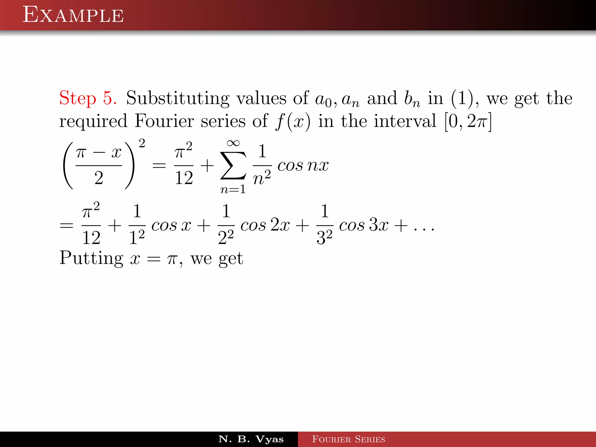Example


  Step 5. Substituting values of a0 , an and bn in (1), we get the
  required Fourier series of f (x) in the interval [0, 2π]
           2            ∞
    π−x            π2     1
               =      +      cos nx
     2             12 n=1 n2
    π2    1         1         1
  =    + 2 cos x + 2 cos 2x + 2 cos 3x + . . .
    12 1            2        3
  Putting x = π, we get




                       N. B. Vyas   Fourier Series
 