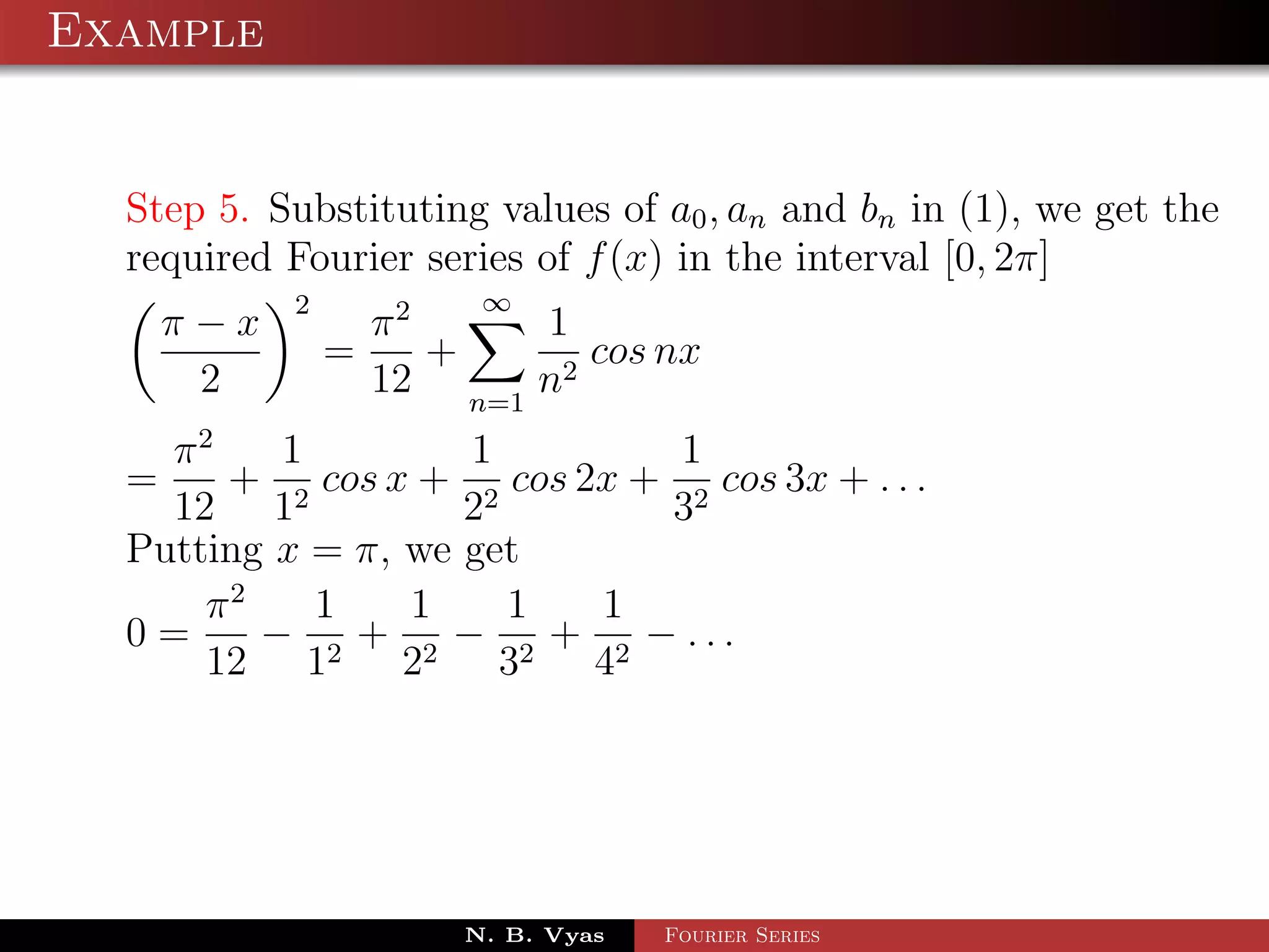 Example


  Step 5. Substituting values of a0 , an and bn in (1), we get the
  required Fourier series of f (x) in the interval [0, 2π]
           2            ∞
    π−x            π2     1
               =      +      cos nx
     2             12 n=1 n2
    π2    1         1         1
  =    + 2 cos x + 2 cos 2x + 2 cos 3x + . . .
    12 1            2        3
  Putting x = π, we get
      π2    1    1    1   1
  0=     − 2 + 2 − 2 + 2 − ...
      12 1       2    3   4




                       N. B. Vyas   Fourier Series
 