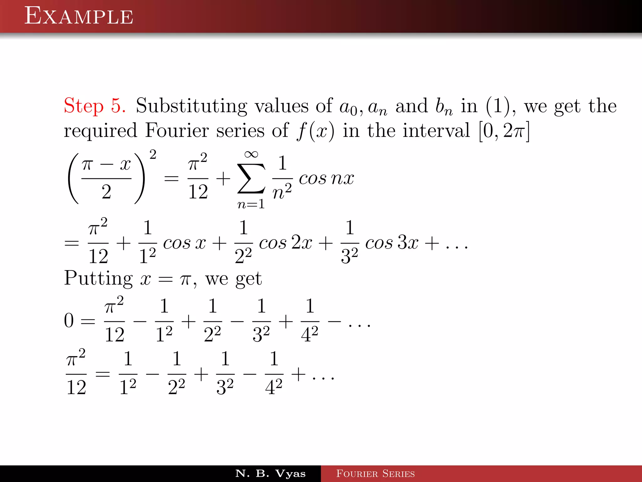 Example


  Step 5. Substituting values of a0 , an and bn in (1), we get the
  required Fourier series of f (x) in the interval [0, 2π]
           2            ∞
    π−x            π2     1
               =      +      cos nx
     2             12 n=1 n2
     π2    1         1         1
  =     + 2 cos x + 2 cos 2x + 2 cos 3x + . . .
     12 1            2        3
  Putting x = π, we get
       π2    1   1     1   1
  0=      − 2 + 2 − 2 + 2 − ...
       12 1      2     3   4
  π2     1     1   1     1
      = 2 − 2 + 2 − 2 + ...
  12    1     2    3     4


                       N. B. Vyas   Fourier Series
 