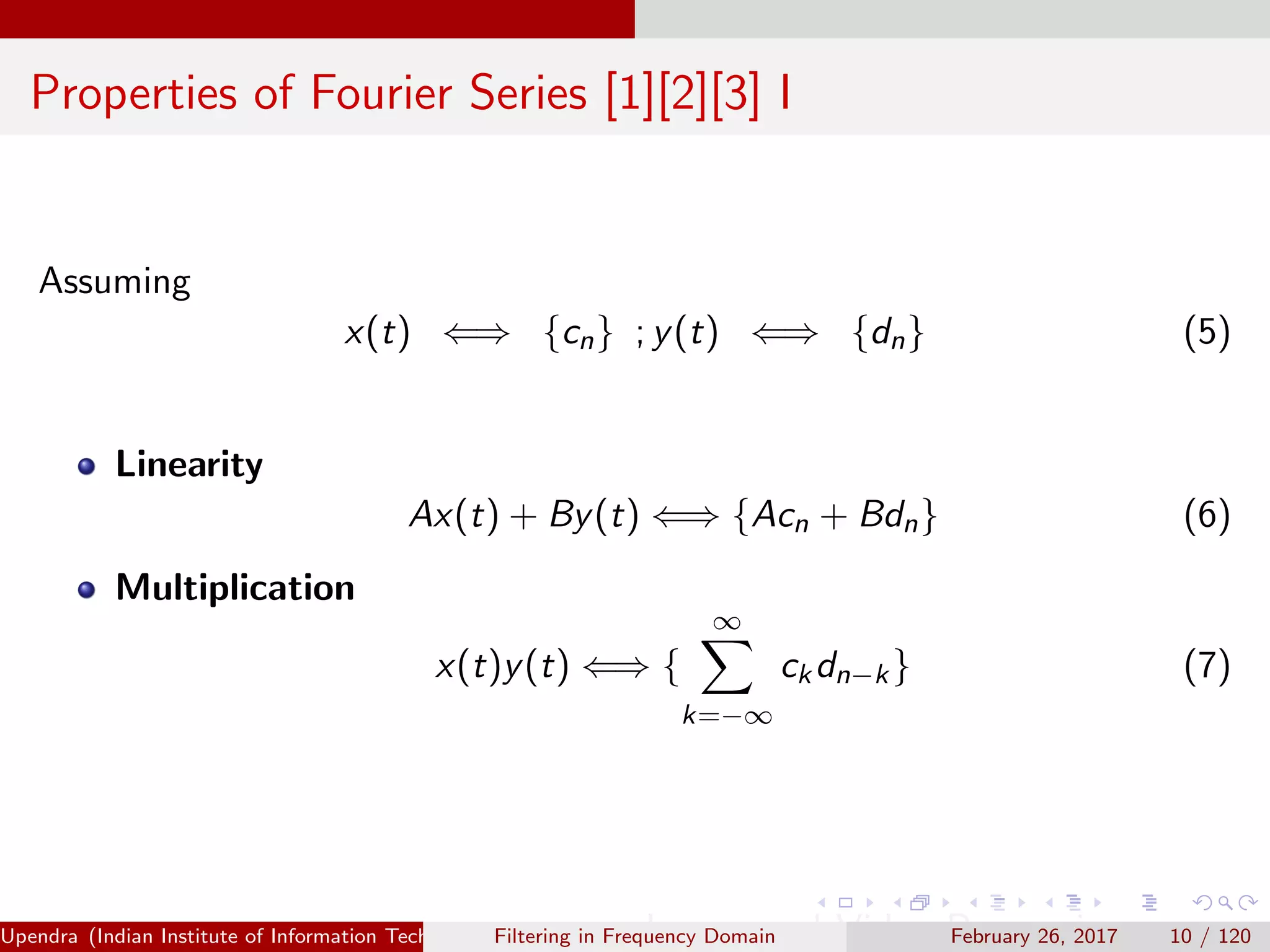 Properties of Fourier Series [1][2][3] I
Assuming
x(t) ⇐⇒ {cn} ; y(t) ⇐⇒ {dn} (5)
Linearity
Ax(t) + By(t) ⇐⇒ {Acn + Bdn} (6)
Multiplication
x(t)y(t) ⇐⇒ {
∞
k=−∞
ckdn−k} (7)
Upendra (Indian Institute of Information Technology, Allahabad[4ex] Image and Video Processing)Filtering in Frequency Domain February 26, 2017 10 / 120
 