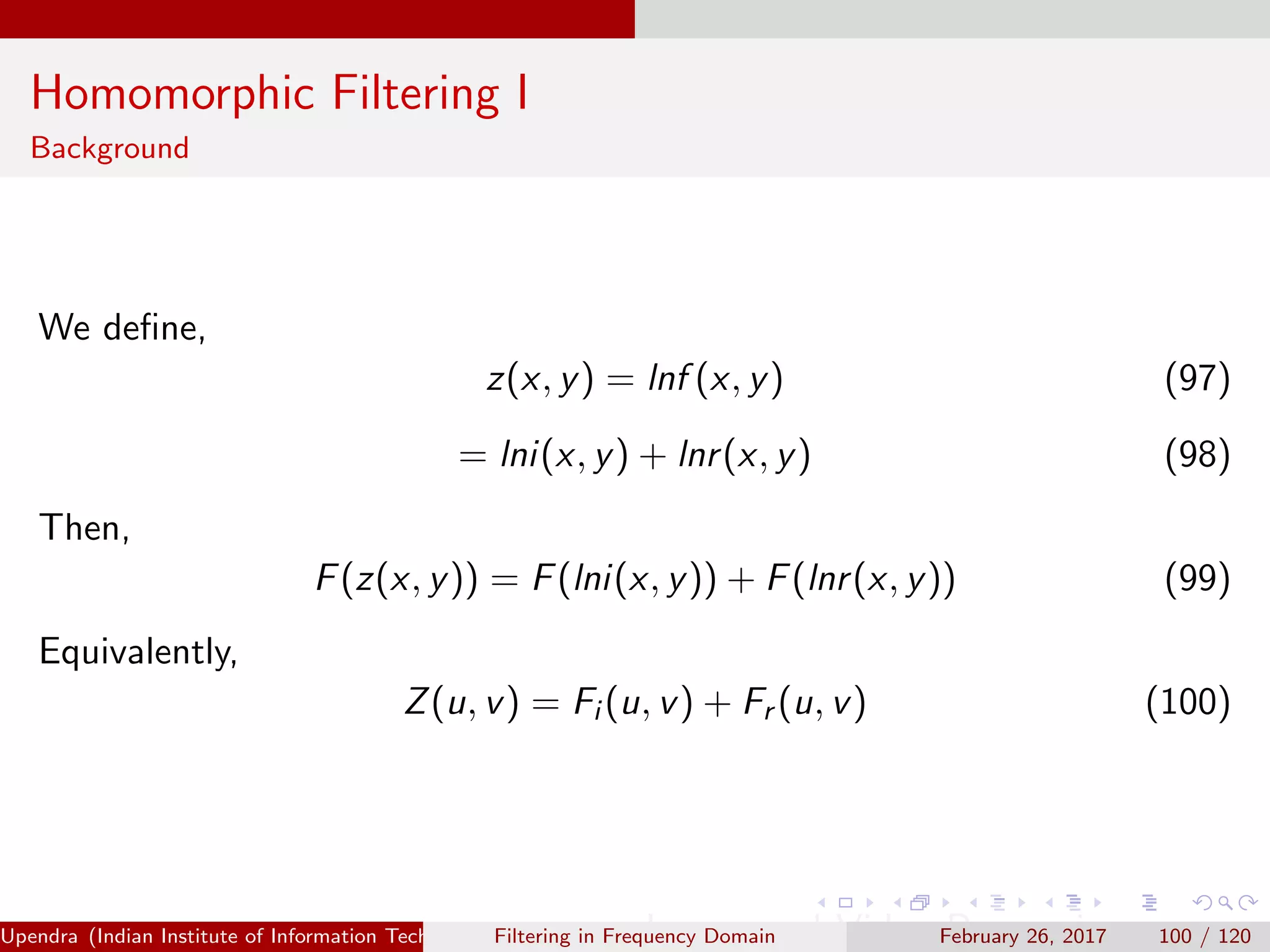 Homomorphic Filtering I
Background
We deﬁne,
z(x, y) = lnf (x, y) (97)
= lni(x, y) + lnr(x, y) (98)
Then,
F(z(x, y)) = F(lni(x, y)) + F(lnr(x, y)) (99)
Equivalently,
Z(u, v) = Fi (u, v) + Fr (u, v) (100)
Upendra (Indian Institute of Information Technology, Allahabad[4ex] Image and Video Processing)Filtering in Frequency Domain February 26, 2017 100 / 120
 