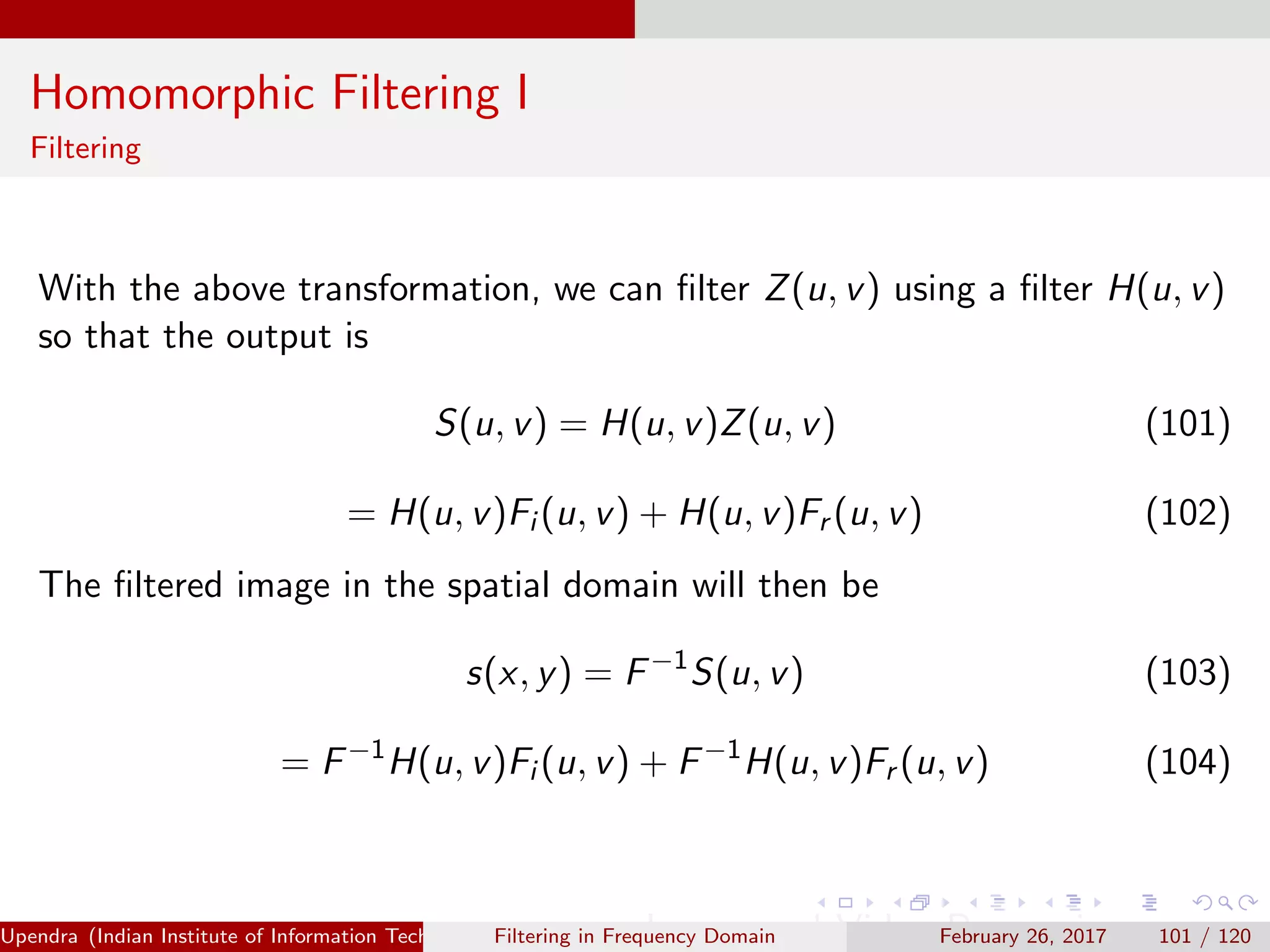 Homomorphic Filtering I
Filtering
With the above transformation, we can ﬁlter Z(u, v) using a ﬁlter H(u, v)
so that the output is
S(u, v) = H(u, v)Z(u, v) (101)
= H(u, v)Fi (u, v) + H(u, v)Fr (u, v) (102)
The ﬁltered image in the spatial domain will then be
s(x, y) = F−1
S(u, v) (103)
= F−1
H(u, v)Fi (u, v) + F−1
H(u, v)Fr (u, v) (104)
Upendra (Indian Institute of Information Technology, Allahabad[4ex] Image and Video Processing)Filtering in Frequency Domain February 26, 2017 101 / 120
 