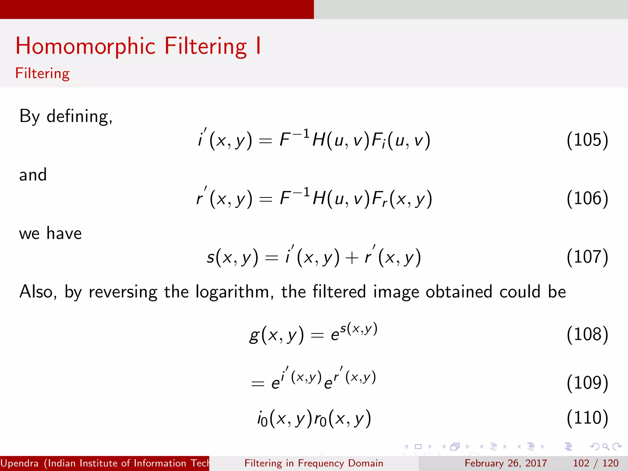 Homomorphic Filtering I
Filtering
By deﬁning,
i (x, y) = F−1
H(u, v)Fi (u, v) (105)
and
r (x, y) = F−1
H(u, v)Fr (x, y) (106)
we have
s(x, y) = i (x, y) + r (x, y) (107)
Also, by reversing the logarithm, the ﬁltered image obtained could be
g(x, y) = es(x,y)
(108)
= ei (x,y)
er (x,y)
(109)
i0(x, y)r0(x, y) (110)
Upendra (Indian Institute of Information Technology, Allahabad[4ex] Image and Video Processing)Filtering in Frequency Domain February 26, 2017 102 / 120
 