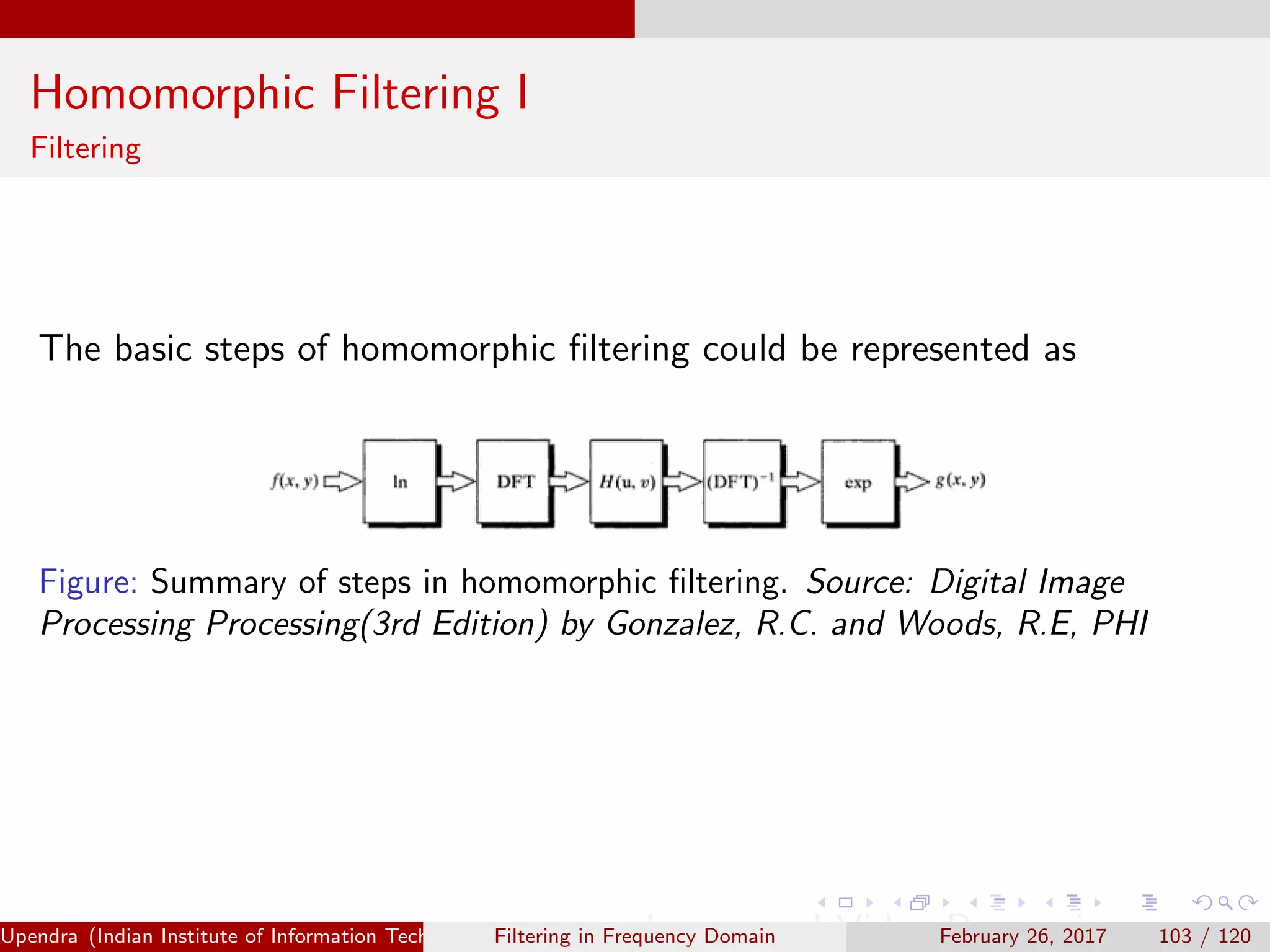 Homomorphic Filtering I
Filtering
The basic steps of homomorphic ﬁltering could be represented as
Figure: Summary of steps in homomorphic ﬁltering. Source: Digital Image
Processing Processing(3rd Edition) by Gonzalez, R.C. and Woods, R.E, PHI
Upendra (Indian Institute of Information Technology, Allahabad[4ex] Image and Video Processing)Filtering in Frequency Domain February 26, 2017 103 / 120
 
