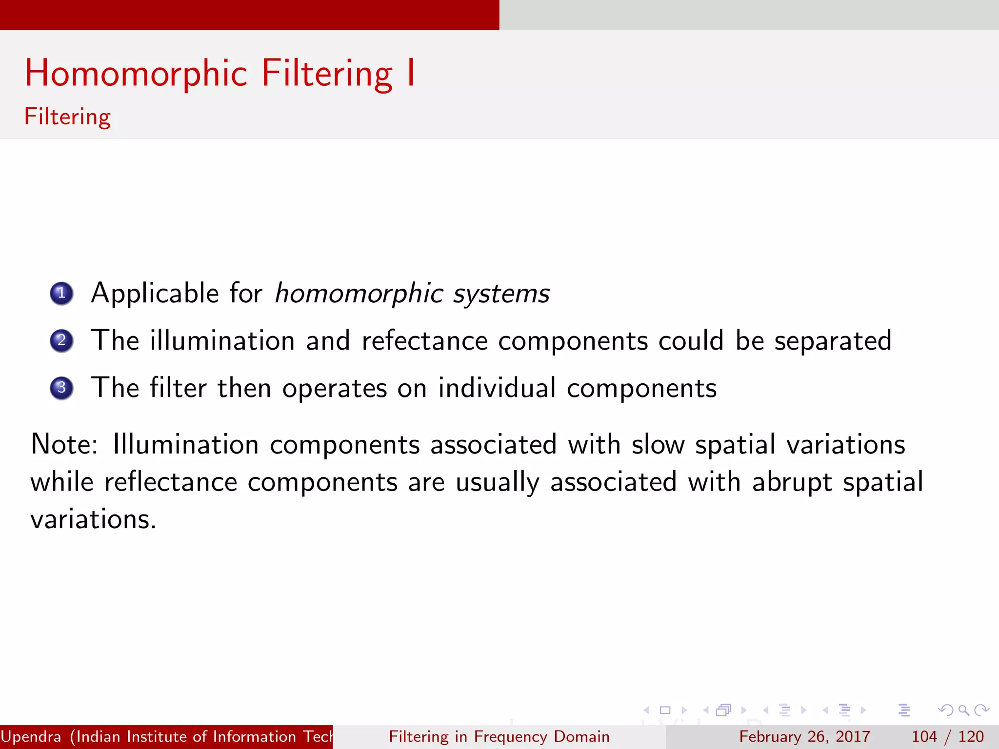 Homomorphic Filtering I
Filtering
1 Applicable for homomorphic systems
2 The illumination and refectance components could be separated
3 The ﬁlter then operates on individual components
Note: Illumination components associated with slow spatial variations
while reﬂectance components are usually associated with abrupt spatial
variations.
Upendra (Indian Institute of Information Technology, Allahabad[4ex] Image and Video Processing)Filtering in Frequency Domain February 26, 2017 104 / 120
 