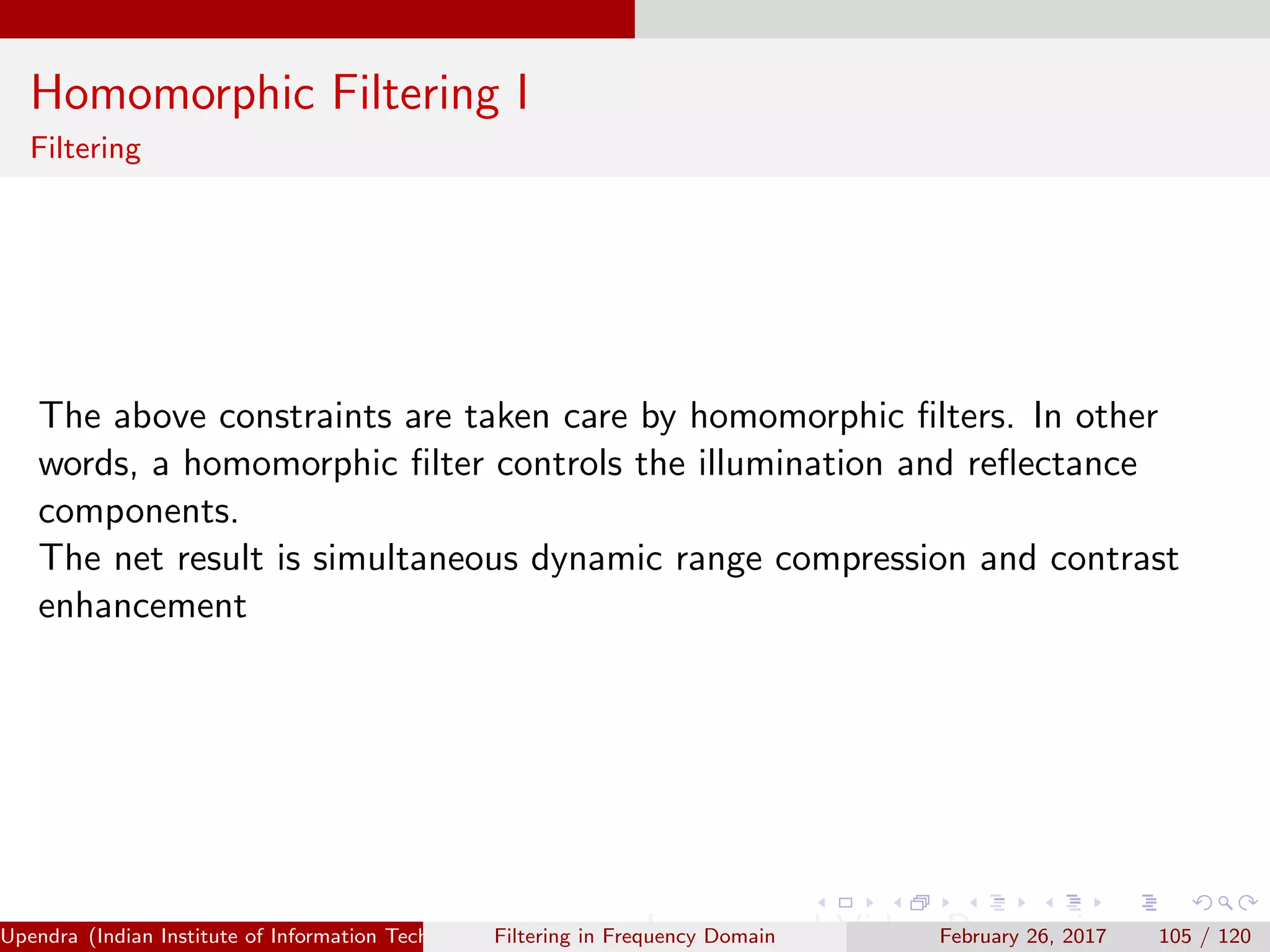 Homomorphic Filtering I
Filtering
The above constraints are taken care by homomorphic ﬁlters. In other
words, a homomorphic ﬁlter controls the illumination and reﬂectance
components.
The net result is simultaneous dynamic range compression and contrast
enhancement
Upendra (Indian Institute of Information Technology, Allahabad[4ex] Image and Video Processing)Filtering in Frequency Domain February 26, 2017 105 / 120
 