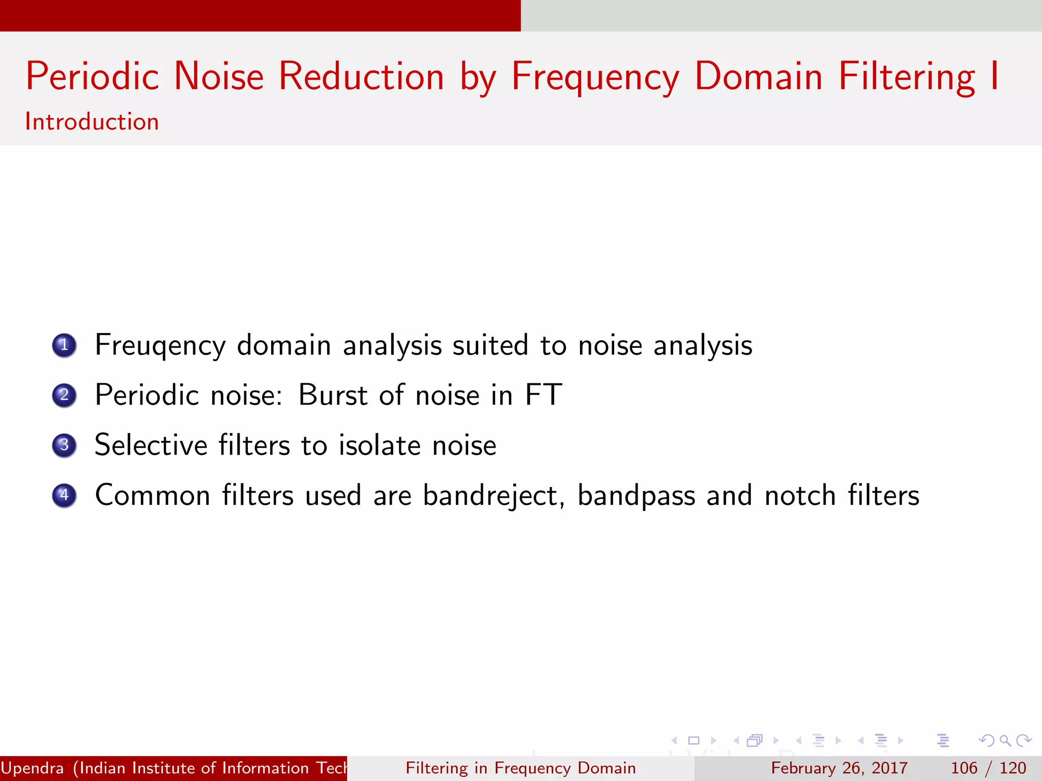 Periodic Noise Reduction by Frequency Domain Filtering I
Introduction
1 Freuqency domain analysis suited to noise analysis
2 Periodic noise: Burst of noise in FT
3 Selective ﬁlters to isolate noise
4 Common ﬁlters used are bandreject, bandpass and notch ﬁlters
Upendra (Indian Institute of Information Technology, Allahabad[4ex] Image and Video Processing)Filtering in Frequency Domain February 26, 2017 106 / 120
 