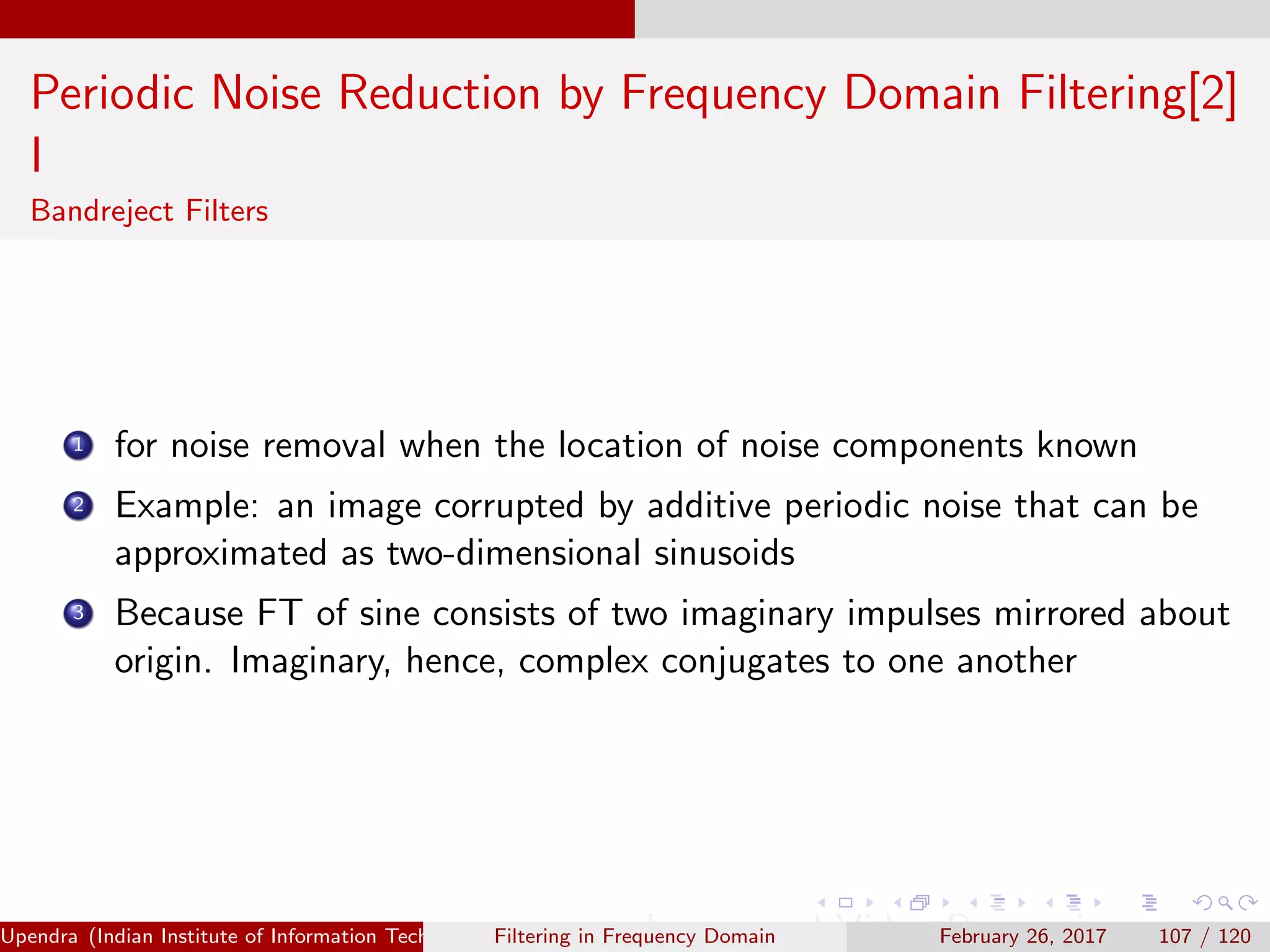 Periodic Noise Reduction by Frequency Domain Filtering[2]
I
Bandreject Filters
1 for noise removal when the location of noise components known
2 Example: an image corrupted by additive periodic noise that can be
approximated as two-dimensional sinusoids
3 Because FT of sine consists of two imaginary impulses mirrored about
origin. Imaginary, hence, complex conjugates to one another
Upendra (Indian Institute of Information Technology, Allahabad[4ex] Image and Video Processing)Filtering in Frequency Domain February 26, 2017 107 / 120
 