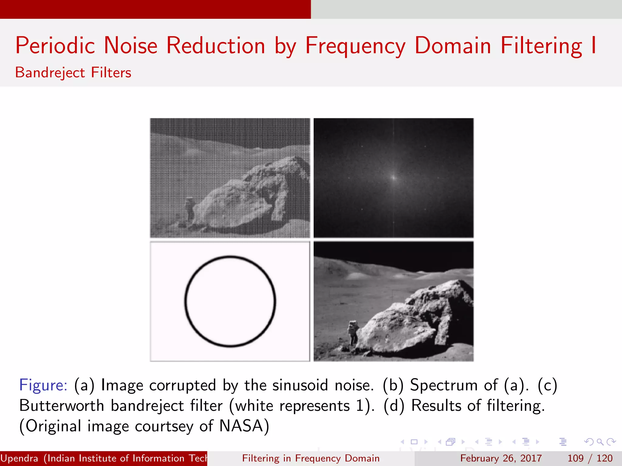 Periodic Noise Reduction by Frequency Domain Filtering I
Bandreject Filters
Figure: (a) Image corrupted by the sinusoid noise. (b) Spectrum of (a). (c)
Butterworth bandreject ﬁlter (white represents 1). (d) Results of ﬁltering.
(Original image courtsey of NASA)
Upendra (Indian Institute of Information Technology, Allahabad[4ex] Image and Video Processing)Filtering in Frequency Domain February 26, 2017 109 / 120
 