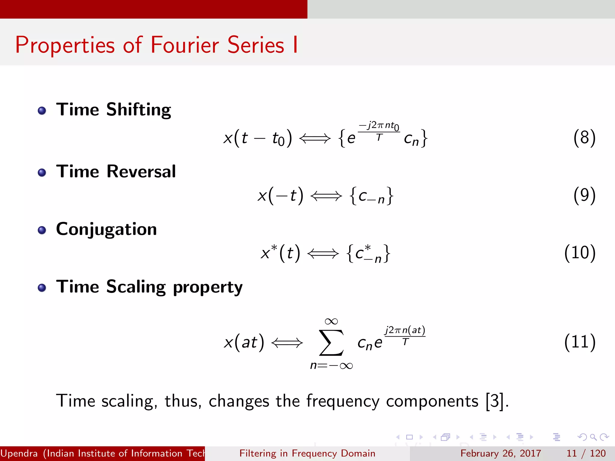 Properties of Fourier Series I
Time Shifting
x(t − t0) ⇐⇒ {e
−j2πnt0
T cn} (8)
Time Reversal
x(−t) ⇐⇒ {c−n} (9)
Conjugation
x∗
(t) ⇐⇒ {c∗
−n} (10)
Time Scaling property
x(at) ⇐⇒
∞
n=−∞
cne
j2πn(at)
T (11)
Time scaling, thus, changes the frequency components [3].
Upendra (Indian Institute of Information Technology, Allahabad[4ex] Image and Video Processing)Filtering in Frequency Domain February 26, 2017 11 / 120
 