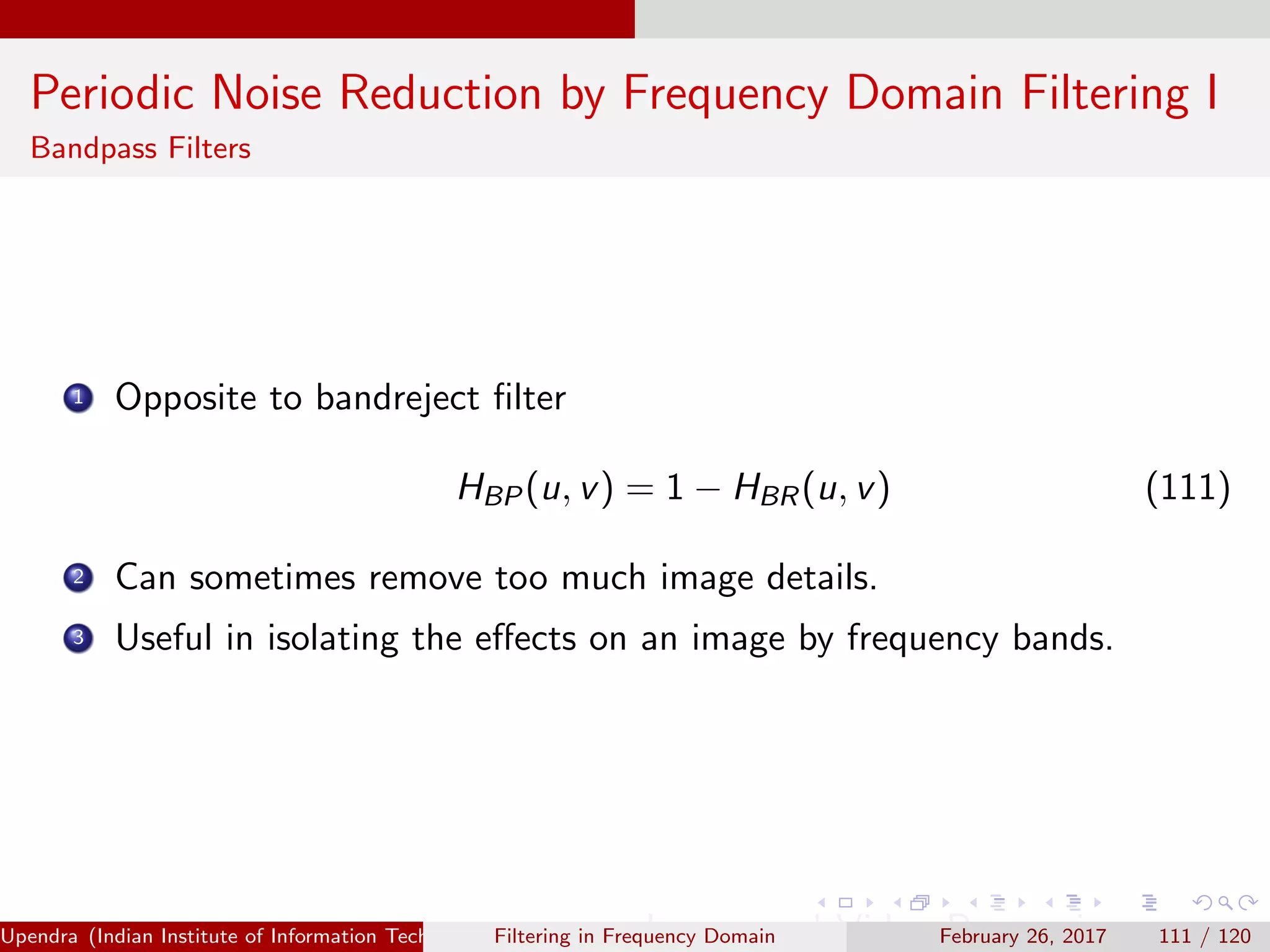 Periodic Noise Reduction by Frequency Domain Filtering I
Bandpass Filters
1 Opposite to bandreject ﬁlter
HBP(u, v) = 1 − HBR(u, v) (111)
2 Can sometimes remove too much image details.
3 Useful in isolating the eﬀects on an image by frequency bands.
Upendra (Indian Institute of Information Technology, Allahabad[4ex] Image and Video Processing)Filtering in Frequency Domain February 26, 2017 111 / 120
 