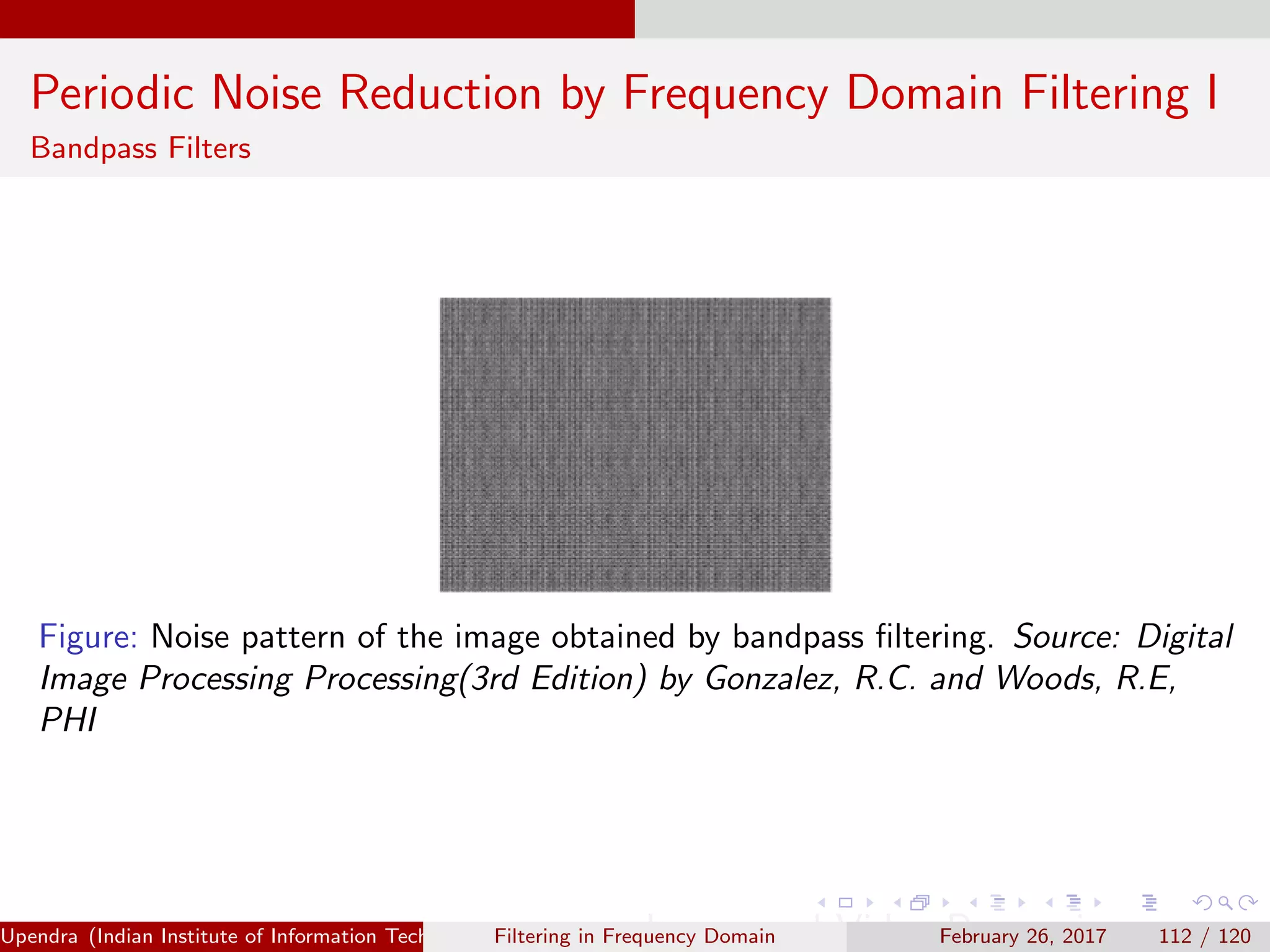Periodic Noise Reduction by Frequency Domain Filtering I
Bandpass Filters
Figure: Noise pattern of the image obtained by bandpass ﬁltering. Source: Digital
Image Processing Processing(3rd Edition) by Gonzalez, R.C. and Woods, R.E,
PHI
Upendra (Indian Institute of Information Technology, Allahabad[4ex] Image and Video Processing)Filtering in Frequency Domain February 26, 2017 112 / 120
 