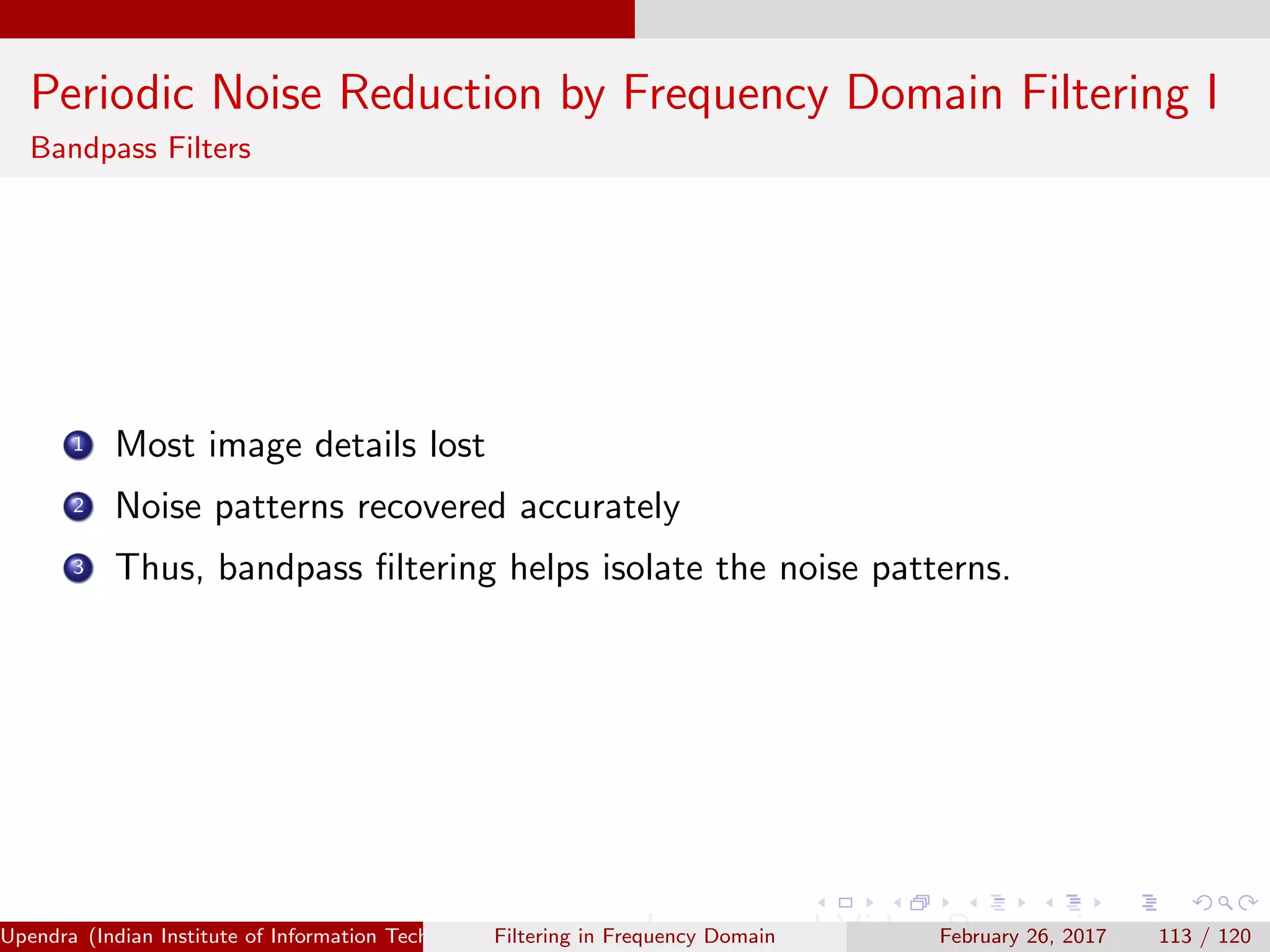 Periodic Noise Reduction by Frequency Domain Filtering I
Bandpass Filters
1 Most image details lost
2 Noise patterns recovered accurately
3 Thus, bandpass ﬁltering helps isolate the noise patterns.
Upendra (Indian Institute of Information Technology, Allahabad[4ex] Image and Video Processing)Filtering in Frequency Domain February 26, 2017 113 / 120
 