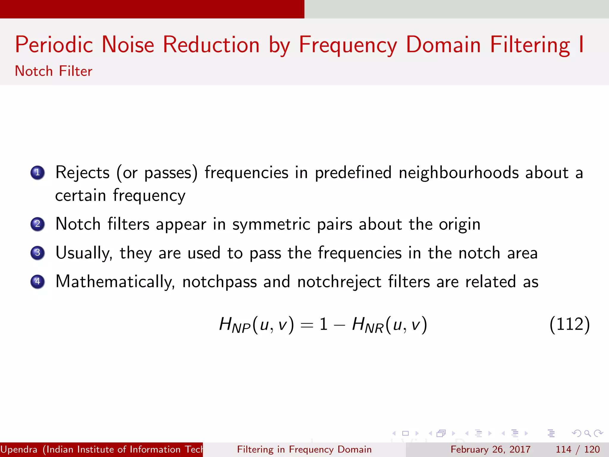 Periodic Noise Reduction by Frequency Domain Filtering I
Notch Filter
1 Rejects (or passes) frequencies in predeﬁned neighbourhoods about a
certain frequency
2 Notch ﬁlters appear in symmetric pairs about the origin
3 Usually, they are used to pass the frequencies in the notch area
4 Mathematically, notchpass and notchreject ﬁlters are related as
HNP(u, v) = 1 − HNR(u, v) (112)
Upendra (Indian Institute of Information Technology, Allahabad[4ex] Image and Video Processing)Filtering in Frequency Domain February 26, 2017 114 / 120
 