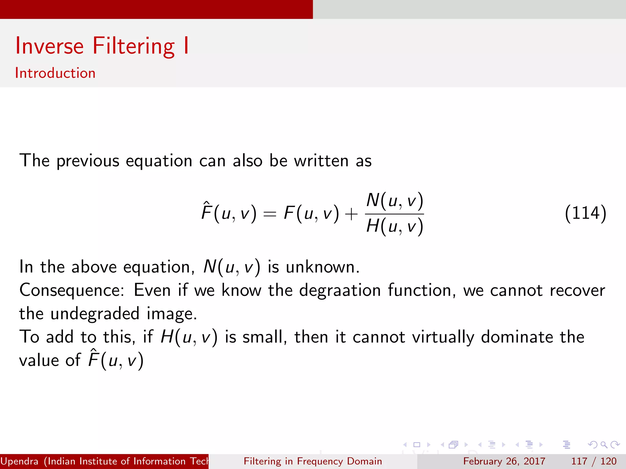 Inverse Filtering I
Introduction
The previous equation can also be written as
ˆF(u, v) = F(u, v) +
N(u, v)
H(u, v)
(114)
In the above equation, N(u, v) is unknown.
Consequence: Even if we know the degraation function, we cannot recover
the undegraded image.
To add to this, if H(u, v) is small, then it cannot virtually dominate the
value of ˆF(u, v)
Upendra (Indian Institute of Information Technology, Allahabad[4ex] Image and Video Processing)Filtering in Frequency Domain February 26, 2017 117 / 120
 
