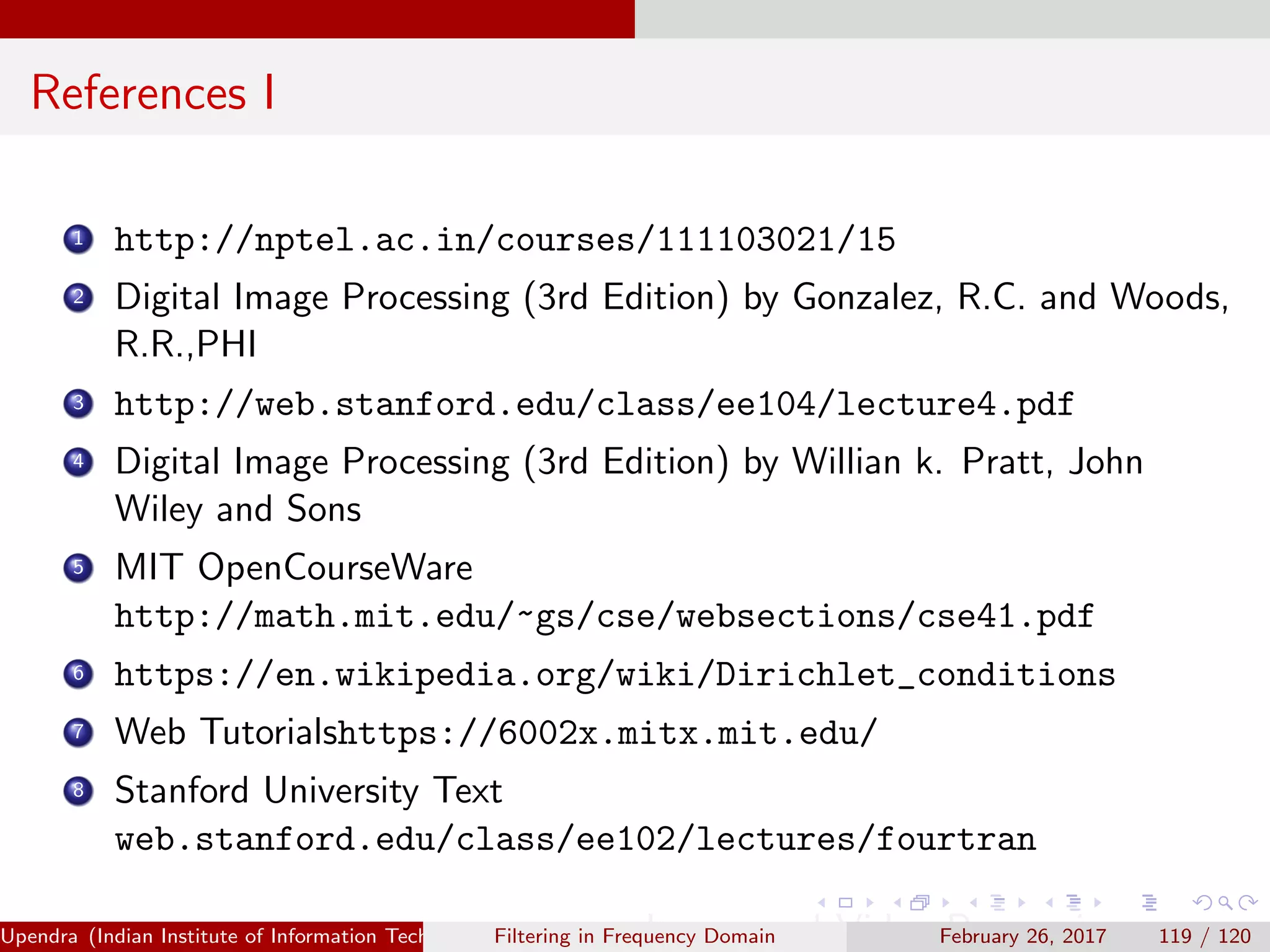 References I
1 http://nptel.ac.in/courses/111103021/15
2 Digital Image Processing (3rd Edition) by Gonzalez, R.C. and Woods,
R.R.,PHI
3 http://web.stanford.edu/class/ee104/lecture4.pdf
4 Digital Image Processing (3rd Edition) by Willian k. Pratt, John
Wiley and Sons
5 MIT OpenCourseWare
http://math.mit.edu/~gs/cse/websections/cse41.pdf
6 https://en.wikipedia.org/wiki/Dirichlet_conditions
7 Web Tutorialshttps://6002x.mitx.mit.edu/
8 Stanford University Text
web.stanford.edu/class/ee102/lectures/fourtran
Upendra (Indian Institute of Information Technology, Allahabad[4ex] Image and Video Processing)Filtering in Frequency Domain February 26, 2017 119 / 120
 
