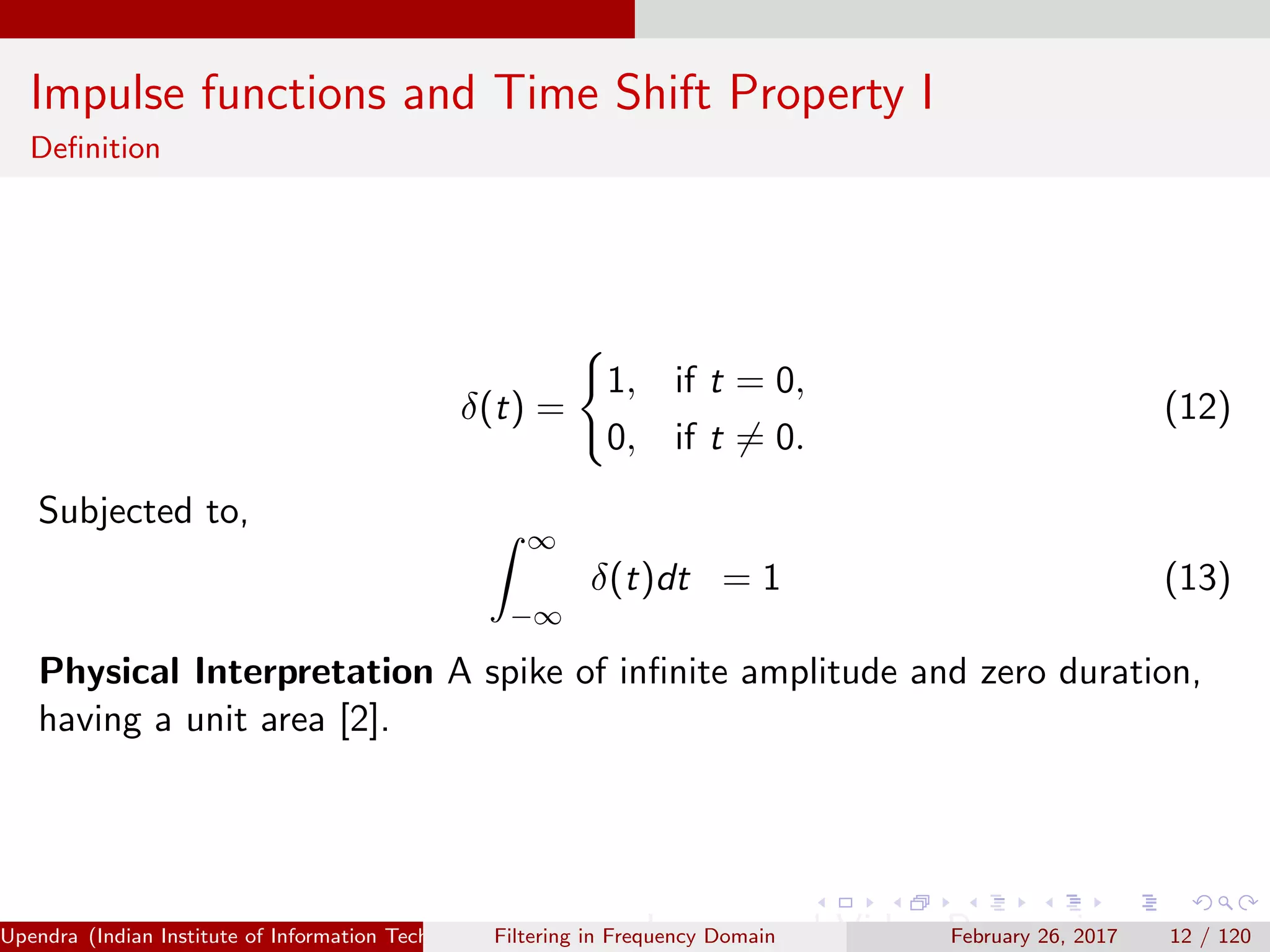 Impulse functions and Time Shift Property I
Deﬁnition
δ(t) =
1, if t = 0,
0, if t = 0.
(12)
Subjected to,
∞
−∞
δ(t)dt = 1 (13)
Physical Interpretation A spike of inﬁnite amplitude and zero duration,
having a unit area [2].
Upendra (Indian Institute of Information Technology, Allahabad[4ex] Image and Video Processing)Filtering in Frequency Domain February 26, 2017 12 / 120
 