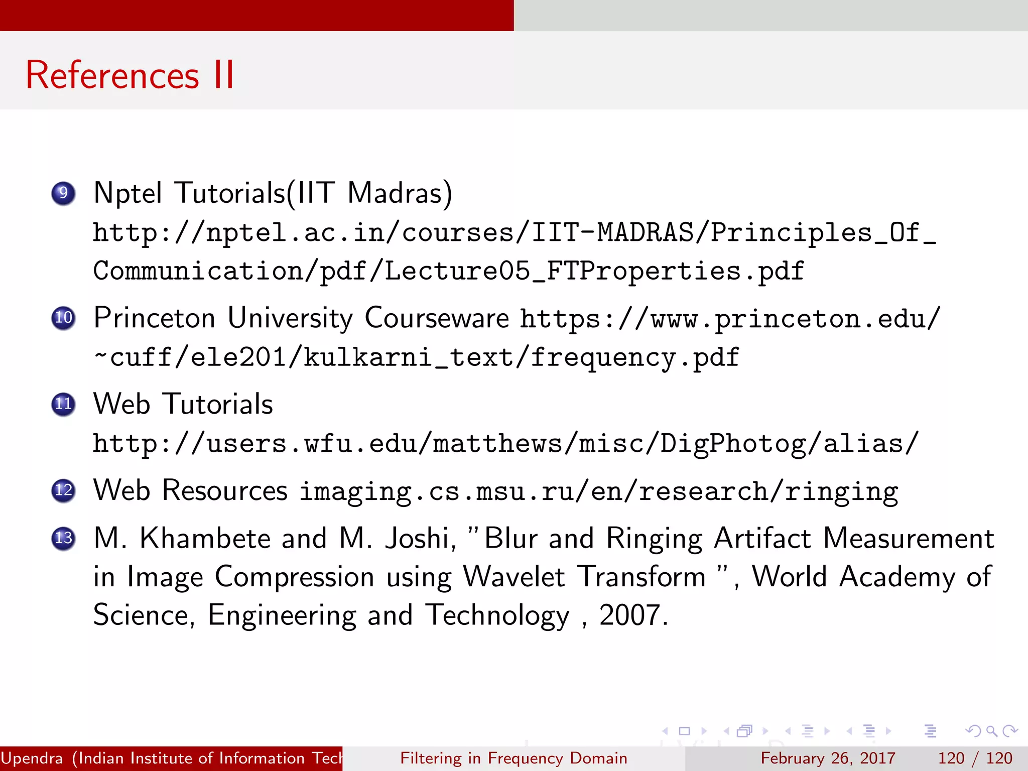References II
9 Nptel Tutorials(IIT Madras)
http://nptel.ac.in/courses/IIT-MADRAS/Principles_Of_
Communication/pdf/Lecture05_FTProperties.pdf
10 Princeton University Courseware https://www.princeton.edu/
~cuff/ele201/kulkarni_text/frequency.pdf
11 Web Tutorials
http://users.wfu.edu/matthews/misc/DigPhotog/alias/
12 Web Resources imaging.cs.msu.ru/en/research/ringing
13 M. Khambete and M. Joshi, ”Blur and Ringing Artifact Measurement
in Image Compression using Wavelet Transform ”, World Academy of
Science, Engineering and Technology , 2007.
Upendra (Indian Institute of Information Technology, Allahabad[4ex] Image and Video Processing)Filtering in Frequency Domain February 26, 2017 120 / 120
 