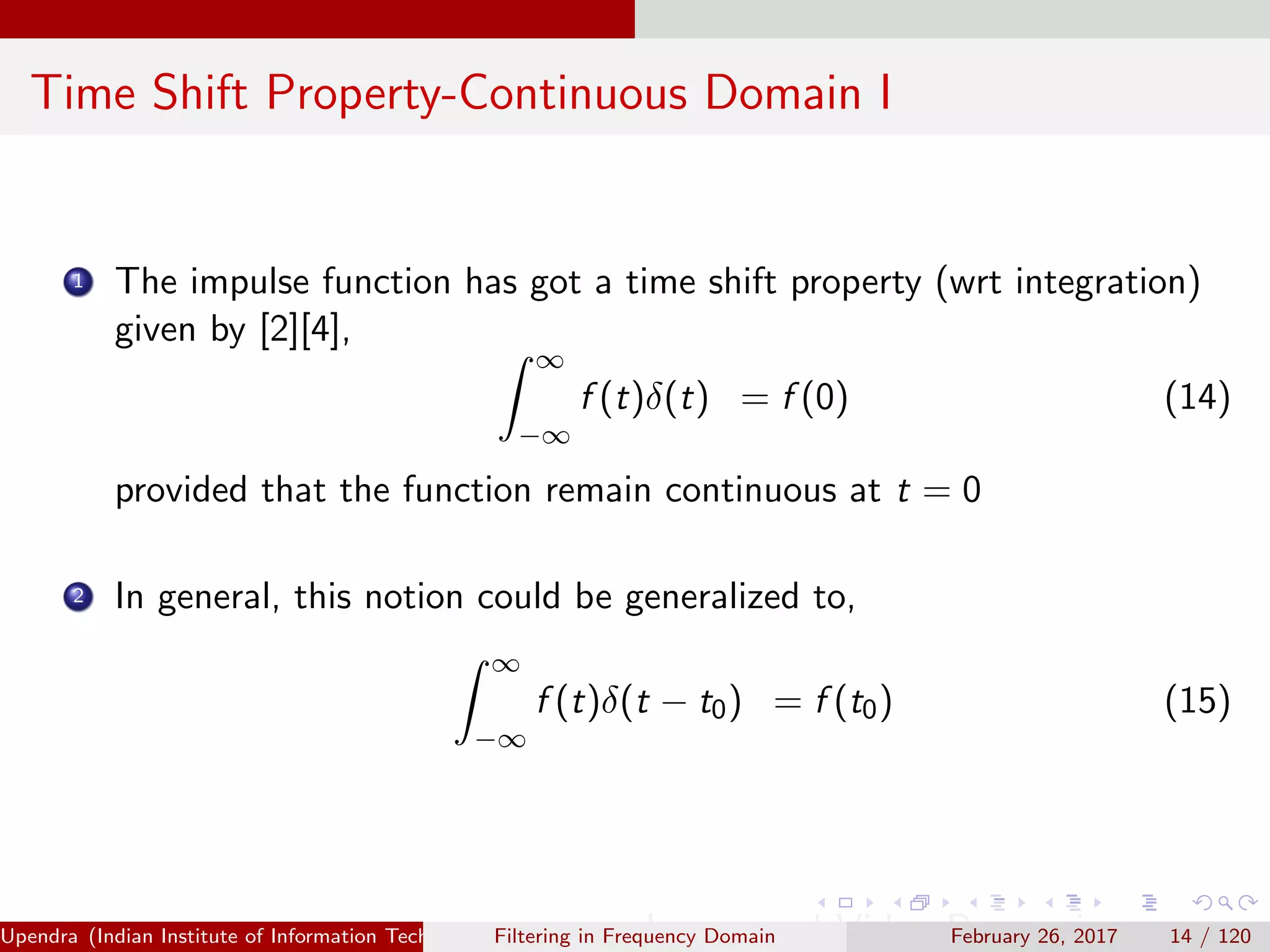 Time Shift Property-Continuous Domain I
1 The impulse function has got a time shift property (wrt integration)
given by [2][4],
∞
−∞
f (t)δ(t) = f (0) (14)
provided that the function remain continuous at t = 0
2 In general, this notion could be generalized to,
∞
−∞
f (t)δ(t − t0) = f (t0) (15)
Upendra (Indian Institute of Information Technology, Allahabad[4ex] Image and Video Processing)Filtering in Frequency Domain February 26, 2017 14 / 120
 