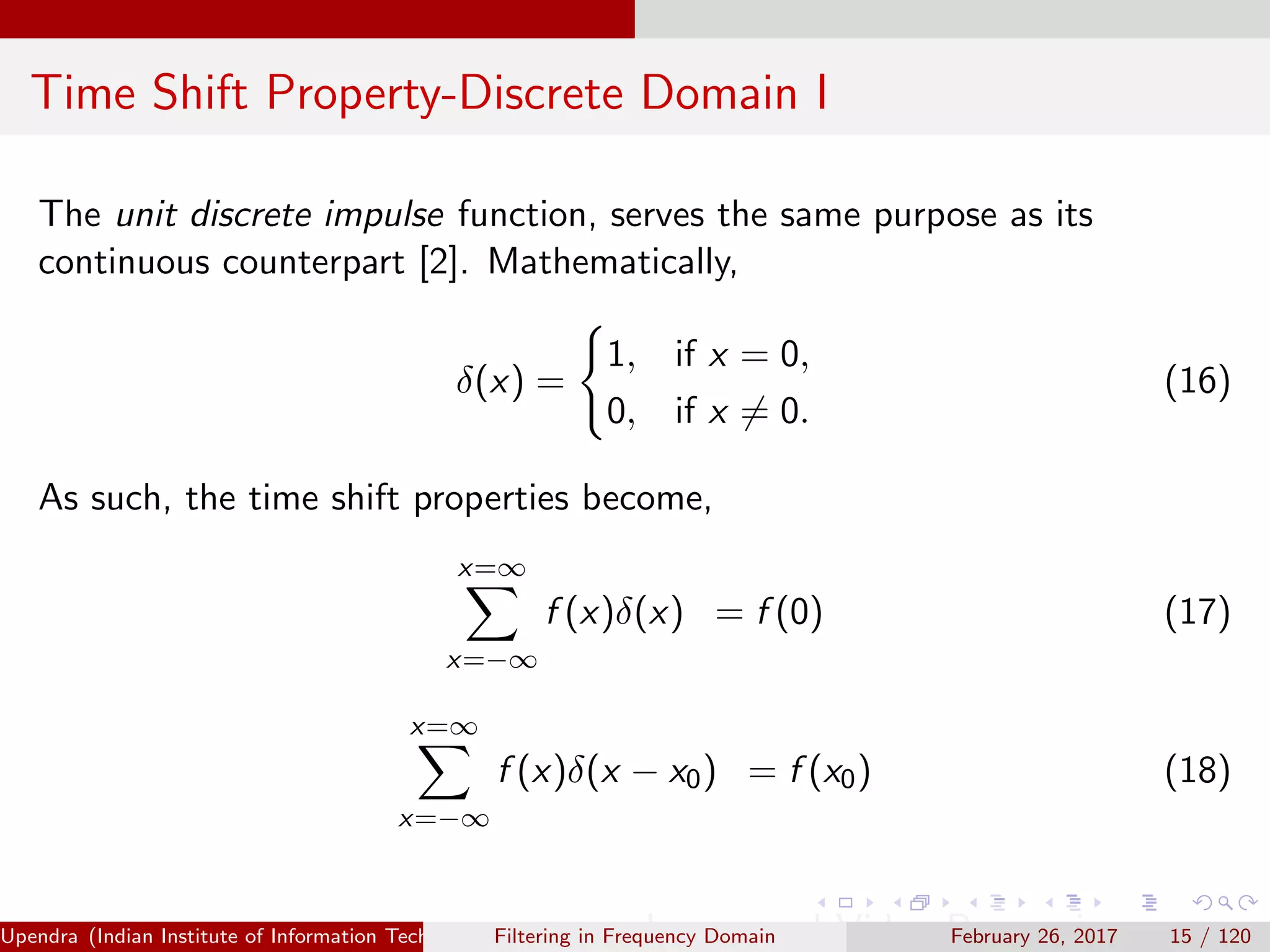 Time Shift Property-Discrete Domain I
The unit discrete impulse function, serves the same purpose as its
continuous counterpart [2]. Mathematically,
δ(x) =
1, if x = 0,
0, if x = 0.
(16)
As such, the time shift properties become,
x=∞
x=−∞
f (x)δ(x) = f (0) (17)
x=∞
x=−∞
f (x)δ(x − x0) = f (x0) (18)
Upendra (Indian Institute of Information Technology, Allahabad[4ex] Image and Video Processing)Filtering in Frequency Domain February 26, 2017 15 / 120
 