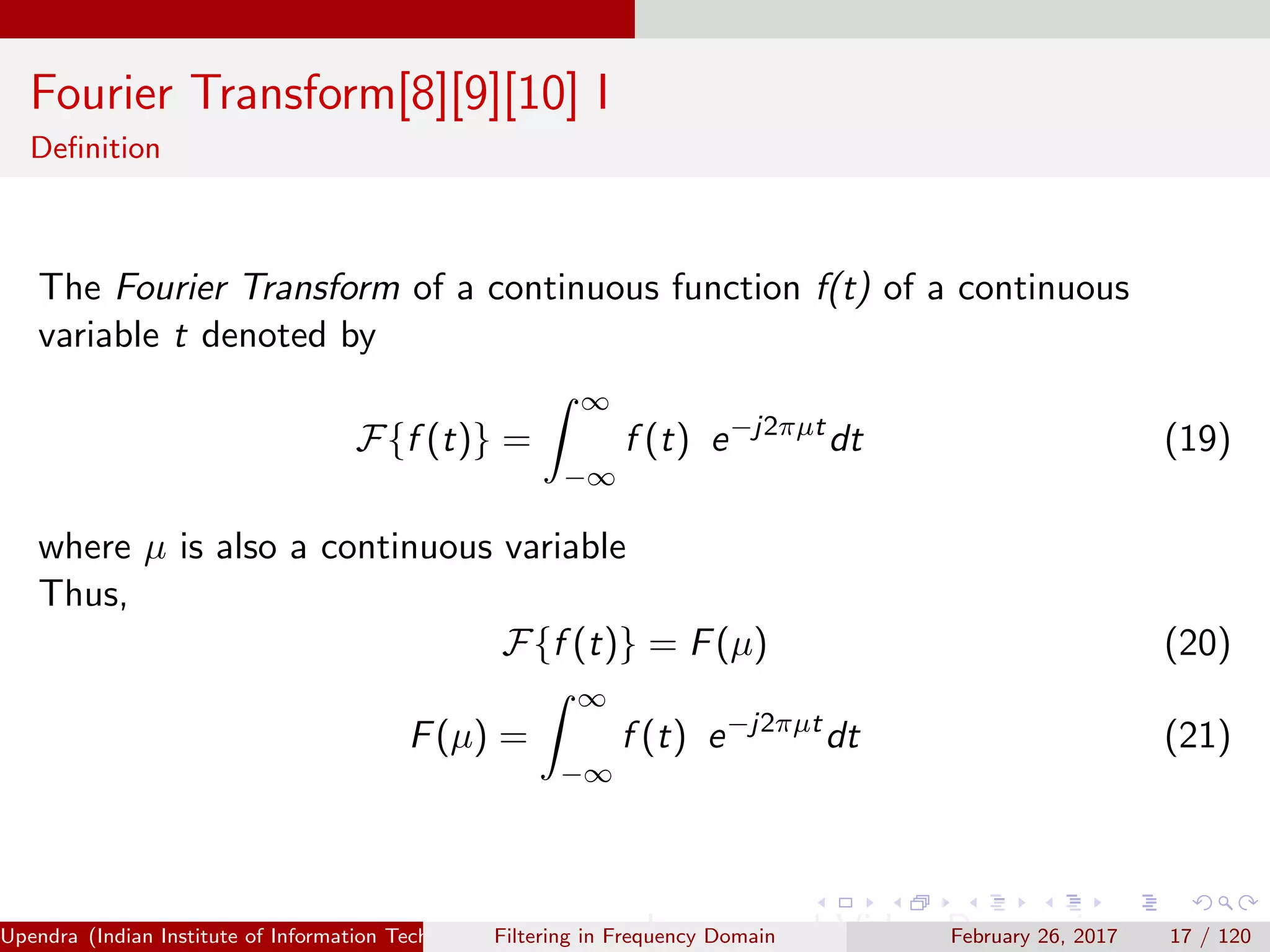 Fourier Transform[8][9][10] I
Deﬁnition
The Fourier Transform of a continuous function f(t) of a continuous
variable t denoted by
F{f (t)} =
∞
−∞
f (t) e−j2πµt
dt (19)
where µ is also a continuous variable
Thus,
F{f (t)} = F(µ) (20)
F(µ) =
∞
−∞
f (t) e−j2πµt
dt (21)
Upendra (Indian Institute of Information Technology, Allahabad[4ex] Image and Video Processing)Filtering in Frequency Domain February 26, 2017 17 / 120
 