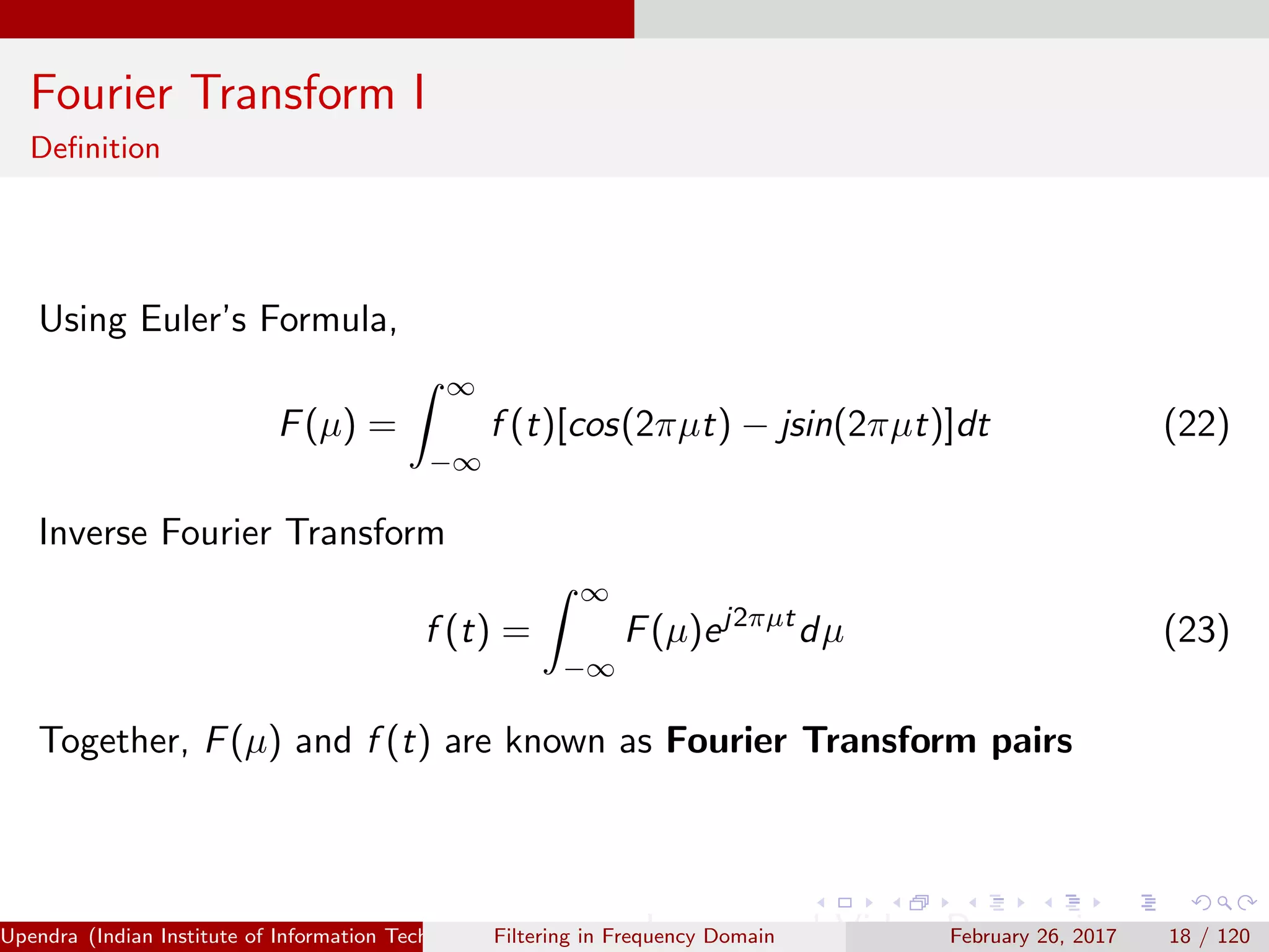 Fourier Transform I
Deﬁnition
Using Euler’s Formula,
F(µ) =
∞
−∞
f (t)[cos(2πµt) − jsin(2πµt)]dt (22)
Inverse Fourier Transform
f (t) =
∞
−∞
F(µ)ej2πµt
dµ (23)
Together, F(µ) and f (t) are known as Fourier Transform pairs
Upendra (Indian Institute of Information Technology, Allahabad[4ex] Image and Video Processing)Filtering in Frequency Domain February 26, 2017 18 / 120
 