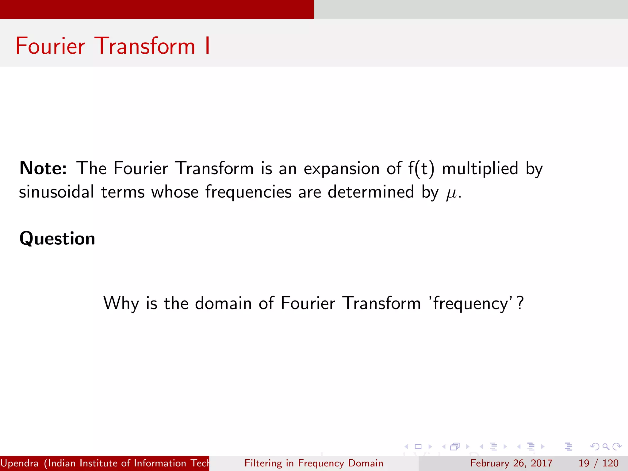 Fourier Transform I
Note: The Fourier Transform is an expansion of f(t) multiplied by
sinusoidal terms whose frequencies are determined by µ.
Question
Why is the domain of Fourier Transform ’frequency’?
Upendra (Indian Institute of Information Technology, Allahabad[4ex] Image and Video Processing)Filtering in Frequency Domain February 26, 2017 19 / 120
 