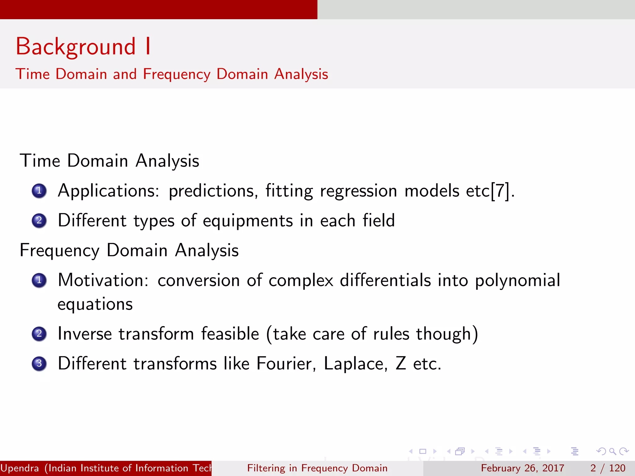 Background I
Time Domain and Frequency Domain Analysis
Time Domain Analysis
1 Applications: predictions, ﬁtting regression models etc[7].
2 Diﬀerent types of equipments in each ﬁeld
Frequency Domain Analysis
1 Motivation: conversion of complex diﬀerentials into polynomial
equations
2 Inverse transform feasible (take care of rules though)
3 Diﬀerent transforms like Fourier, Laplace, Z etc.
Upendra (Indian Institute of Information Technology, Allahabad[4ex] Image and Video Processing)Filtering in Frequency Domain February 26, 2017 2 / 120
 