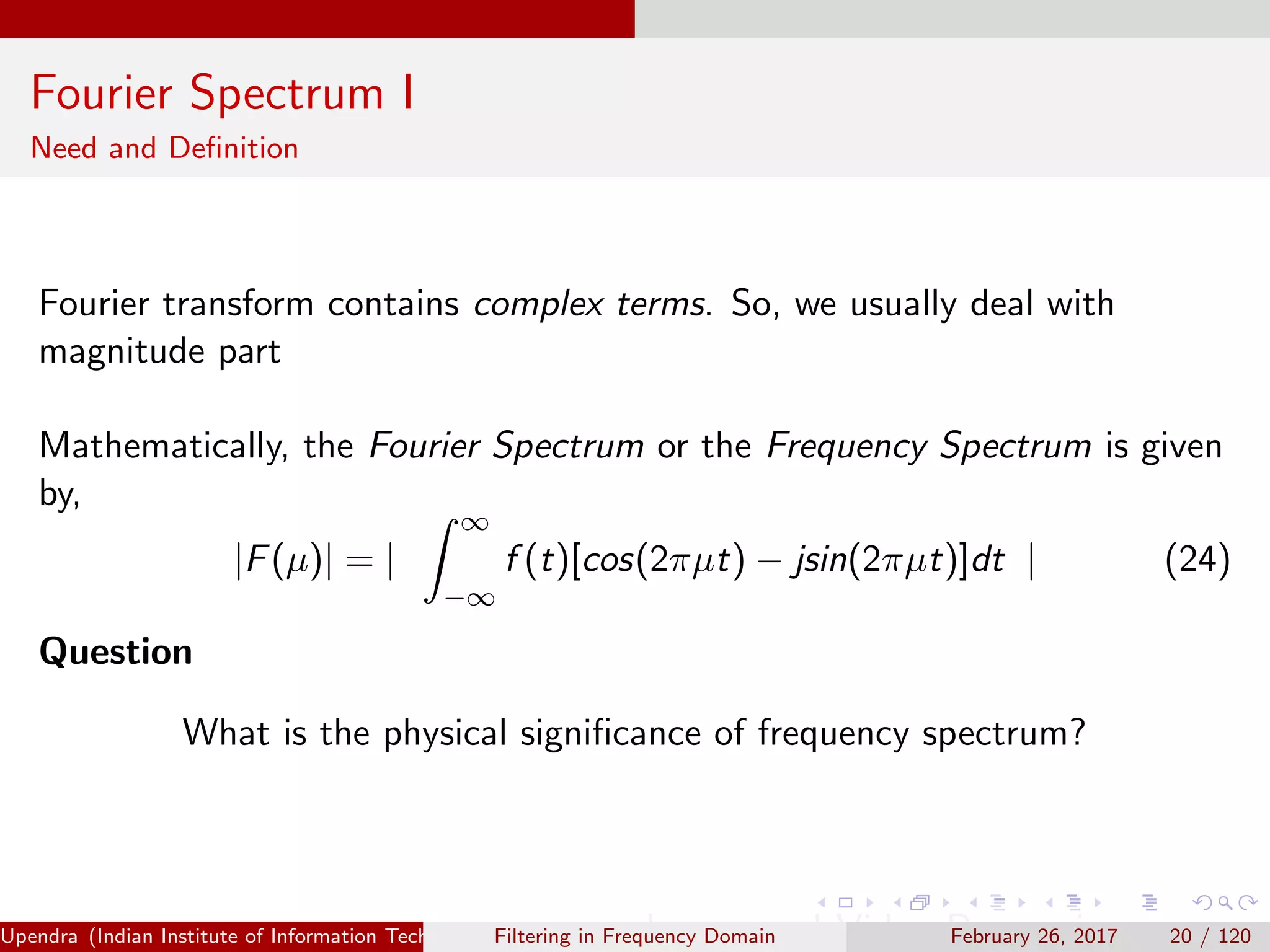 Fourier Spectrum I
Need and Deﬁnition
Fourier transform contains complex terms. So, we usually deal with
magnitude part
Mathematically, the Fourier Spectrum or the Frequency Spectrum is given
by,
|F(µ)| = |
∞
−∞
f (t)[cos(2πµt) − jsin(2πµt)]dt | (24)
Question
What is the physical signiﬁcance of frequency spectrum?
Upendra (Indian Institute of Information Technology, Allahabad[4ex] Image and Video Processing)Filtering in Frequency Domain February 26, 2017 20 / 120
 