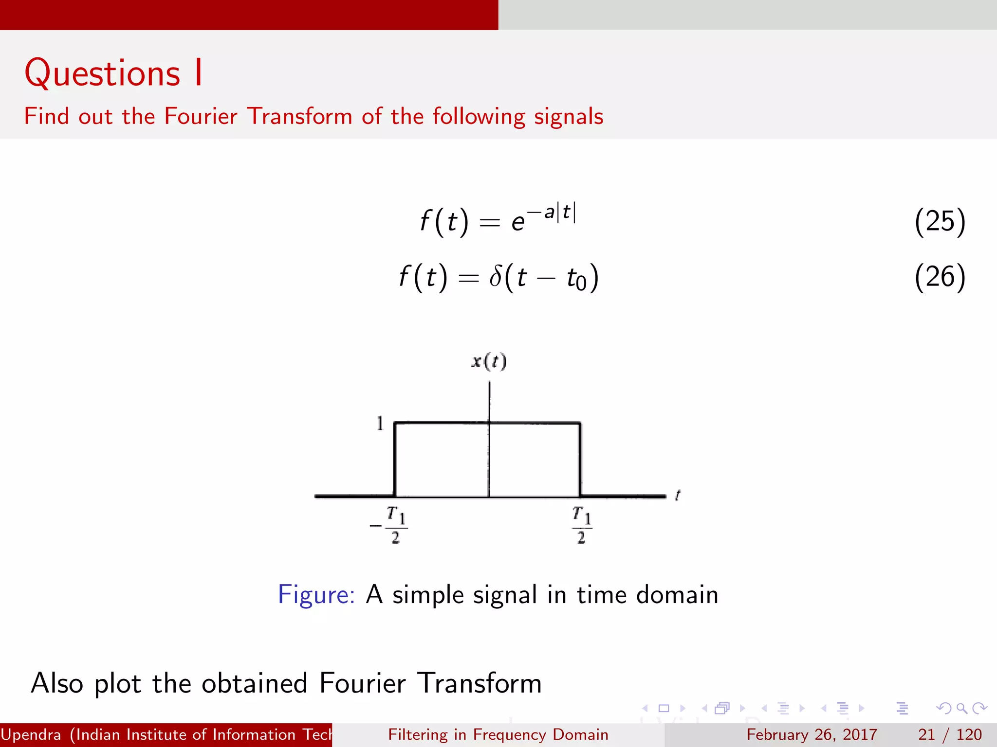 Questions I
Find out the Fourier Transform of the following signals
f (t) = e−a|t|
(25)
f (t) = δ(t − t0) (26)
Figure: A simple signal in time domain
Also plot the obtained Fourier Transform
Upendra (Indian Institute of Information Technology, Allahabad[4ex] Image and Video Processing)Filtering in Frequency Domain February 26, 2017 21 / 120
 