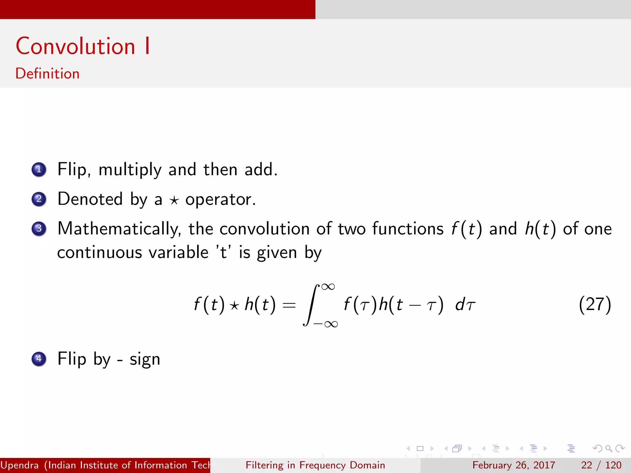 Convolution I
Deﬁnition
1 Flip, multiply and then add.
2 Denoted by a operator.
3 Mathematically, the convolution of two functions f (t) and h(t) of one
continuous variable ’t’ is given by
f (t) h(t) =
∞
−∞
f (τ)h(t − τ) dτ (27)
4 Flip by - sign
Upendra (Indian Institute of Information Technology, Allahabad[4ex] Image and Video Processing)Filtering in Frequency Domain February 26, 2017 22 / 120
 