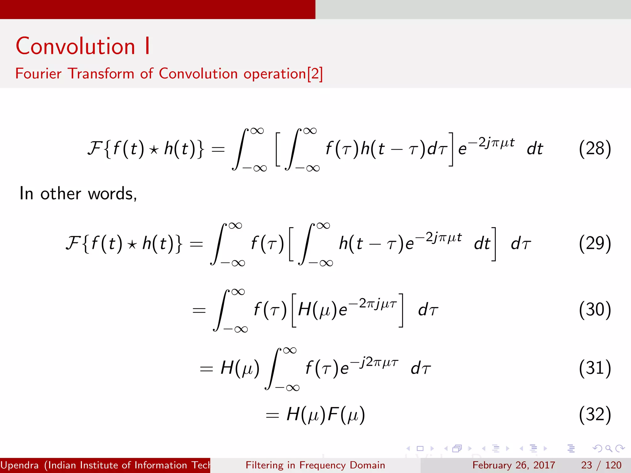 Convolution I
Fourier Transform of Convolution operation[2]
F{f (t) h(t)} =
∞
−∞
∞
−∞
f (τ)h(t − τ)dτ e−2jπµt
dt (28)
In other words,
F{f (t) h(t)} =
∞
−∞
f (τ)
∞
−∞
h(t − τ)e−2jπµt
dt dτ (29)
=
∞
−∞
f (τ) H(µ)e−2πjµτ
dτ (30)
= H(µ)
∞
−∞
f (τ)e−j2πµτ
dτ (31)
= H(µ)F(µ) (32)
Upendra (Indian Institute of Information Technology, Allahabad[4ex] Image and Video Processing)Filtering in Frequency Domain February 26, 2017 23 / 120
 