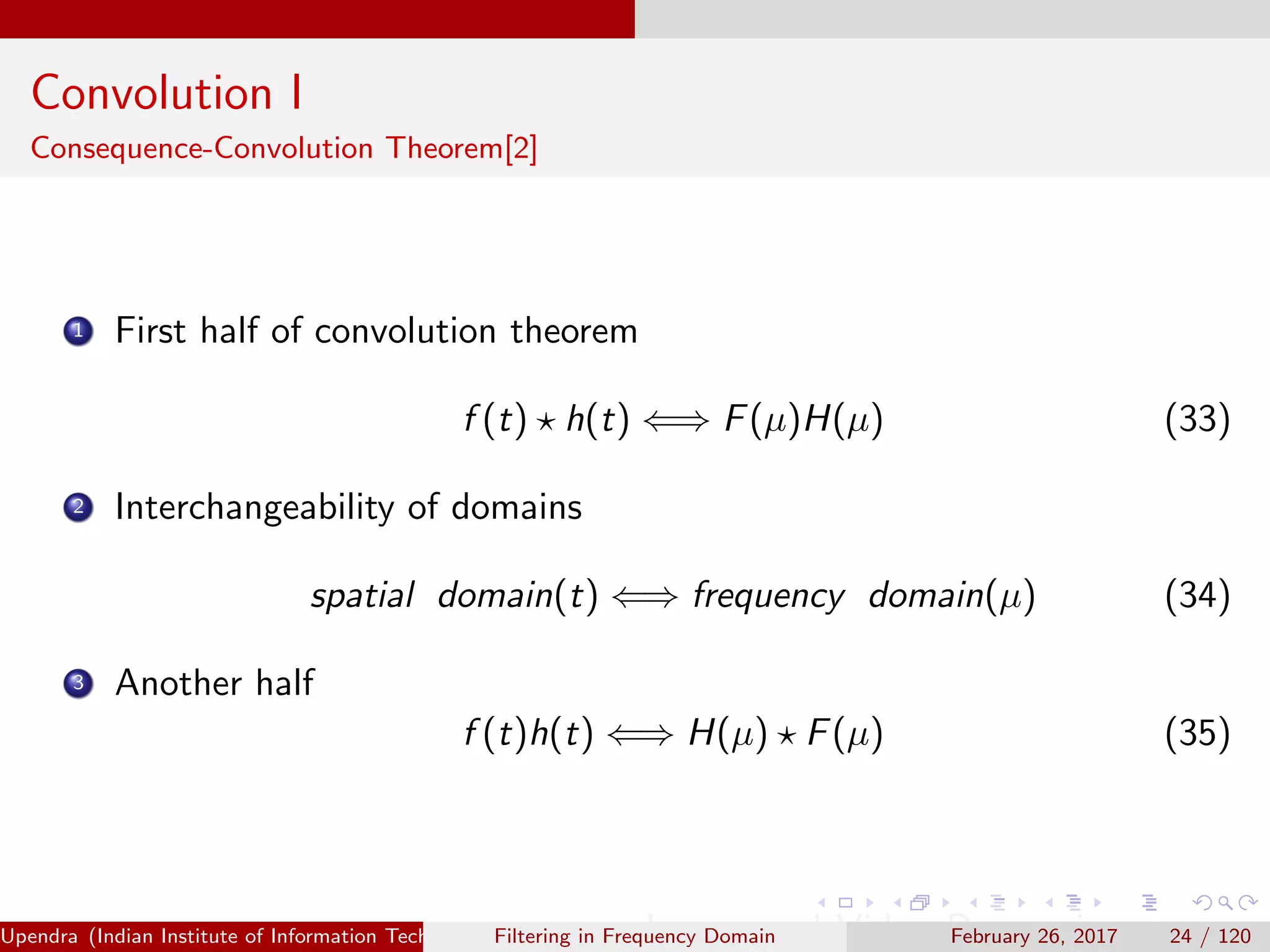 Convolution I
Consequence-Convolution Theorem[2]
1 First half of convolution theorem
f (t) h(t) ⇐⇒ F(µ)H(µ) (33)
2 Interchangeability of domains
spatial domain(t) ⇐⇒ frequency domain(µ) (34)
3 Another half
f (t)h(t) ⇐⇒ H(µ) F(µ) (35)
Upendra (Indian Institute of Information Technology, Allahabad[4ex] Image and Video Processing)Filtering in Frequency Domain February 26, 2017 24 / 120
 