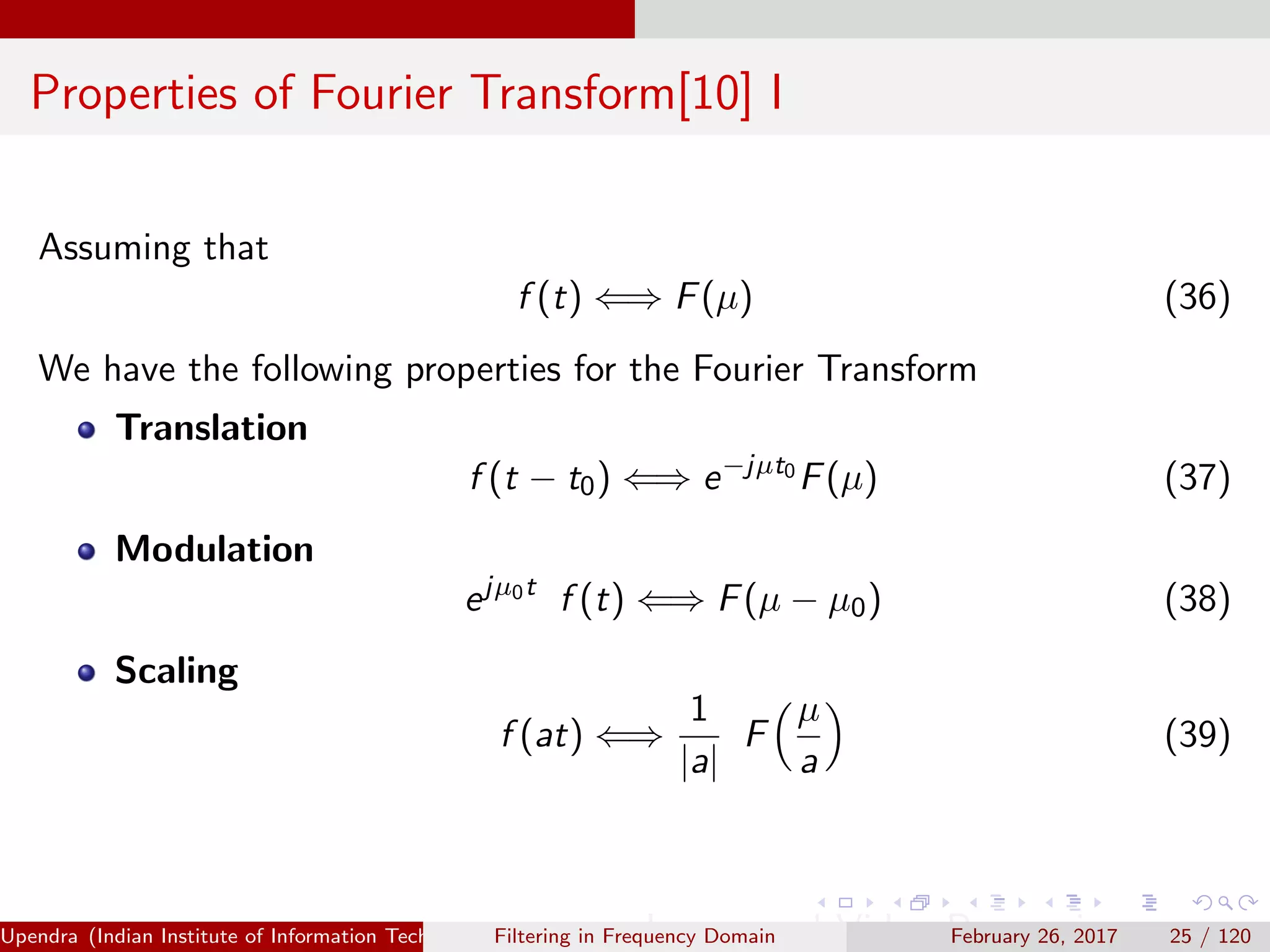 Properties of Fourier Transform[10] I
Assuming that
f (t) ⇐⇒ F(µ) (36)
We have the following properties for the Fourier Transform
Translation
f (t − t0) ⇐⇒ e−jµt0
F(µ) (37)
Modulation
ejµ0t
f (t) ⇐⇒ F(µ − µ0) (38)
Scaling
f (at) ⇐⇒
1
|a|
F
µ
a
(39)
Upendra (Indian Institute of Information Technology, Allahabad[4ex] Image and Video Processing)Filtering in Frequency Domain February 26, 2017 25 / 120
 