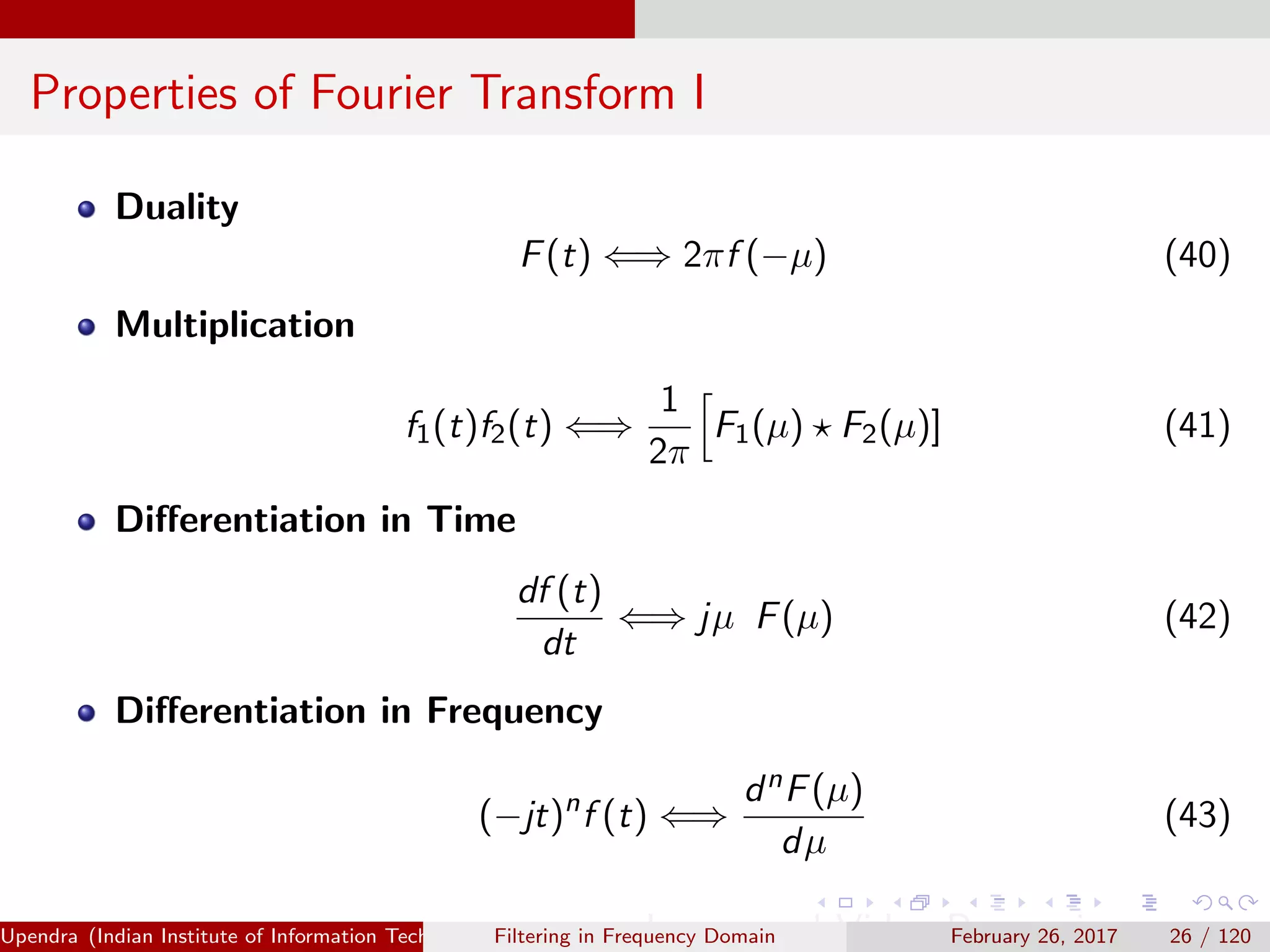 Properties of Fourier Transform I
Duality
F(t) ⇐⇒ 2πf (−µ) (40)
Multiplication
f1(t)f2(t) ⇐⇒
1
2π
F1(µ) F2(µ)] (41)
Diﬀerentiation in Time
df (t)
dt
⇐⇒ jµ F(µ) (42)
Diﬀerentiation in Frequency
(−jt)n
f (t) ⇐⇒
dnF(µ)
dµ
(43)
Upendra (Indian Institute of Information Technology, Allahabad[4ex] Image and Video Processing)Filtering in Frequency Domain February 26, 2017 26 / 120
 