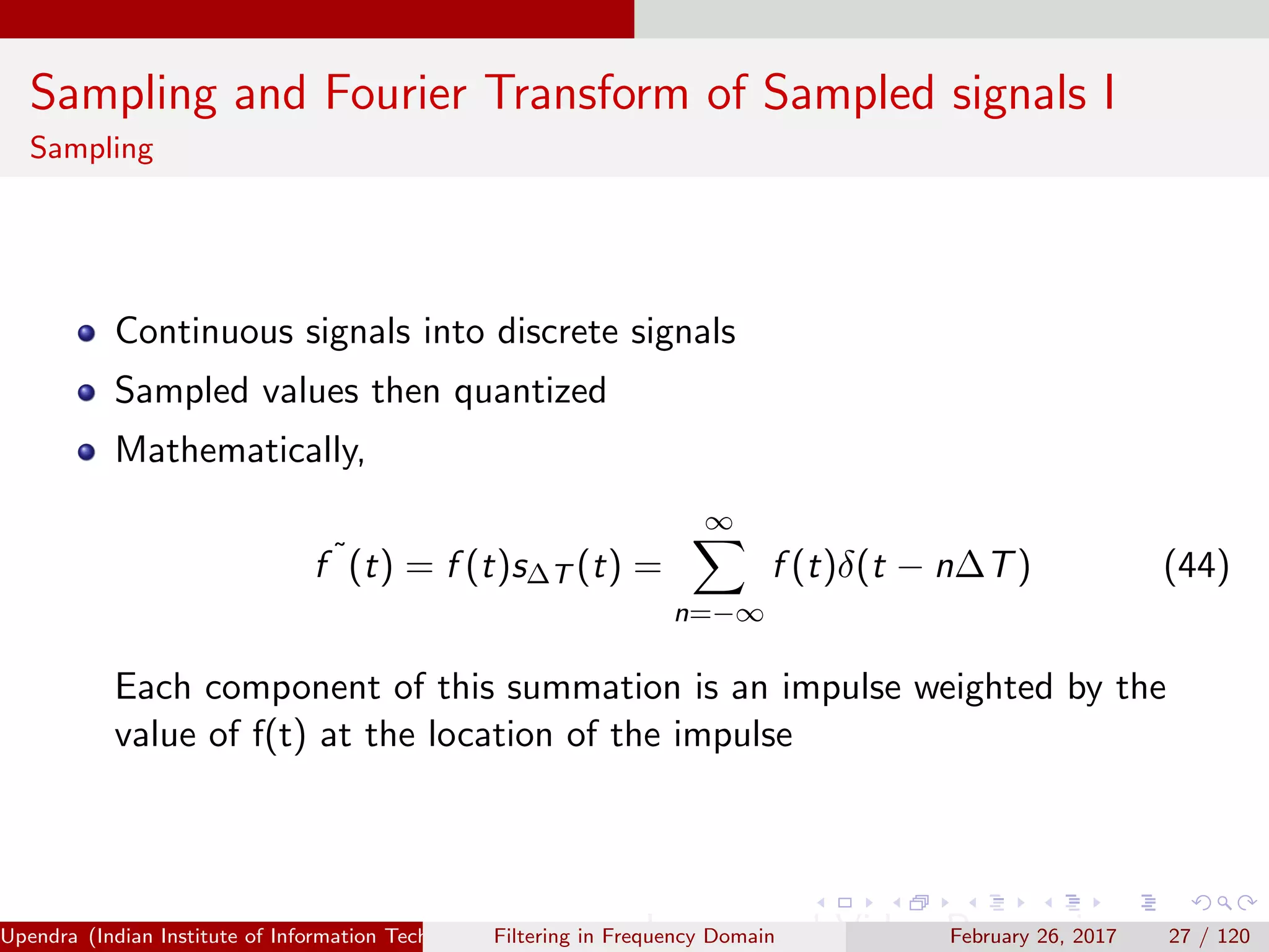 Sampling and Fourier Transform of Sampled signals I
Sampling
Continuous signals into discrete signals
Sampled values then quantized
Mathematically,
f ˜
(t) = f (t)s∆T (t) =
∞
n=−∞
f (t)δ(t − n∆T) (44)
Each component of this summation is an impulse weighted by the
value of f(t) at the location of the impulse
Upendra (Indian Institute of Information Technology, Allahabad[4ex] Image and Video Processing)Filtering in Frequency Domain February 26, 2017 27 / 120
 