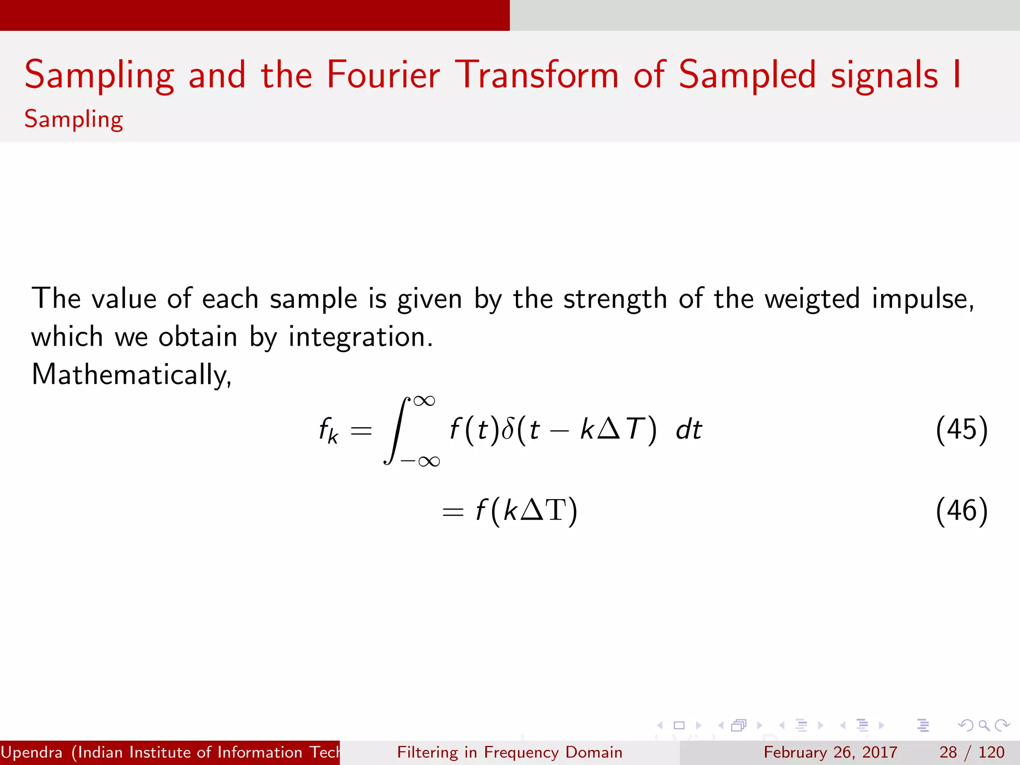 Sampling and the Fourier Transform of Sampled signals I
Sampling
The value of each sample is given by the strength of the weigted impulse,
which we obtain by integration.
Mathematically,
fk =
∞
−∞
f (t)δ(t − k∆T) dt (45)
= f (k∆T) (46)
Upendra (Indian Institute of Information Technology, Allahabad[4ex] Image and Video Processing)Filtering in Frequency Domain February 26, 2017 28 / 120
 