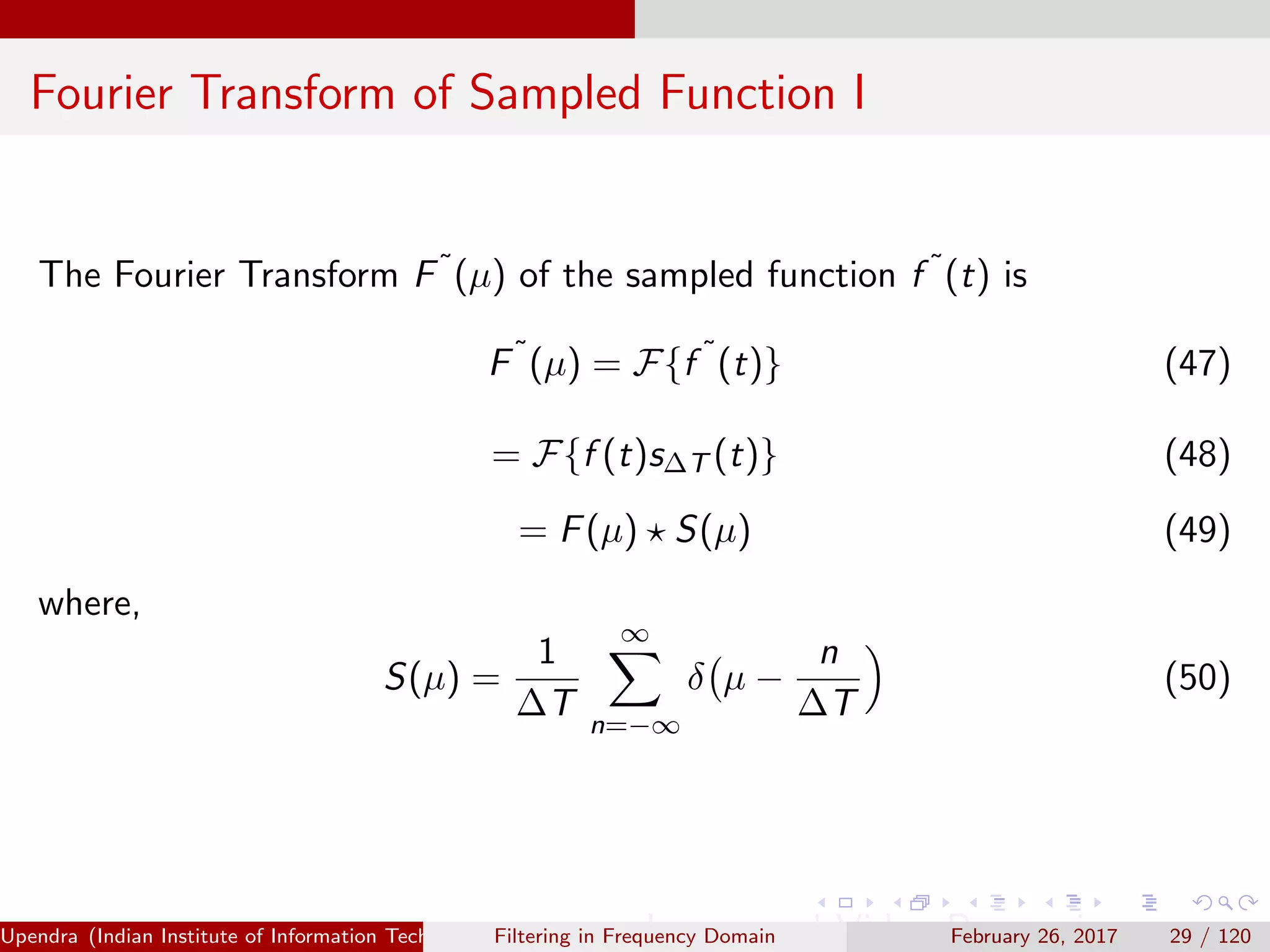 Fourier Transform of Sampled Function I
The Fourier Transform F˜(µ) of the sampled function f ˜(t) is
F˜
(µ) = F{f ˜
(t)} (47)
= F{f (t)s∆T (t)} (48)
= F(µ) S(µ) (49)
where,
S(µ) =
1
∆T
∞
n=−∞
δ µ −
n
∆T
(50)
Upendra (Indian Institute of Information Technology, Allahabad[4ex] Image and Video Processing)Filtering in Frequency Domain February 26, 2017 29 / 120
 