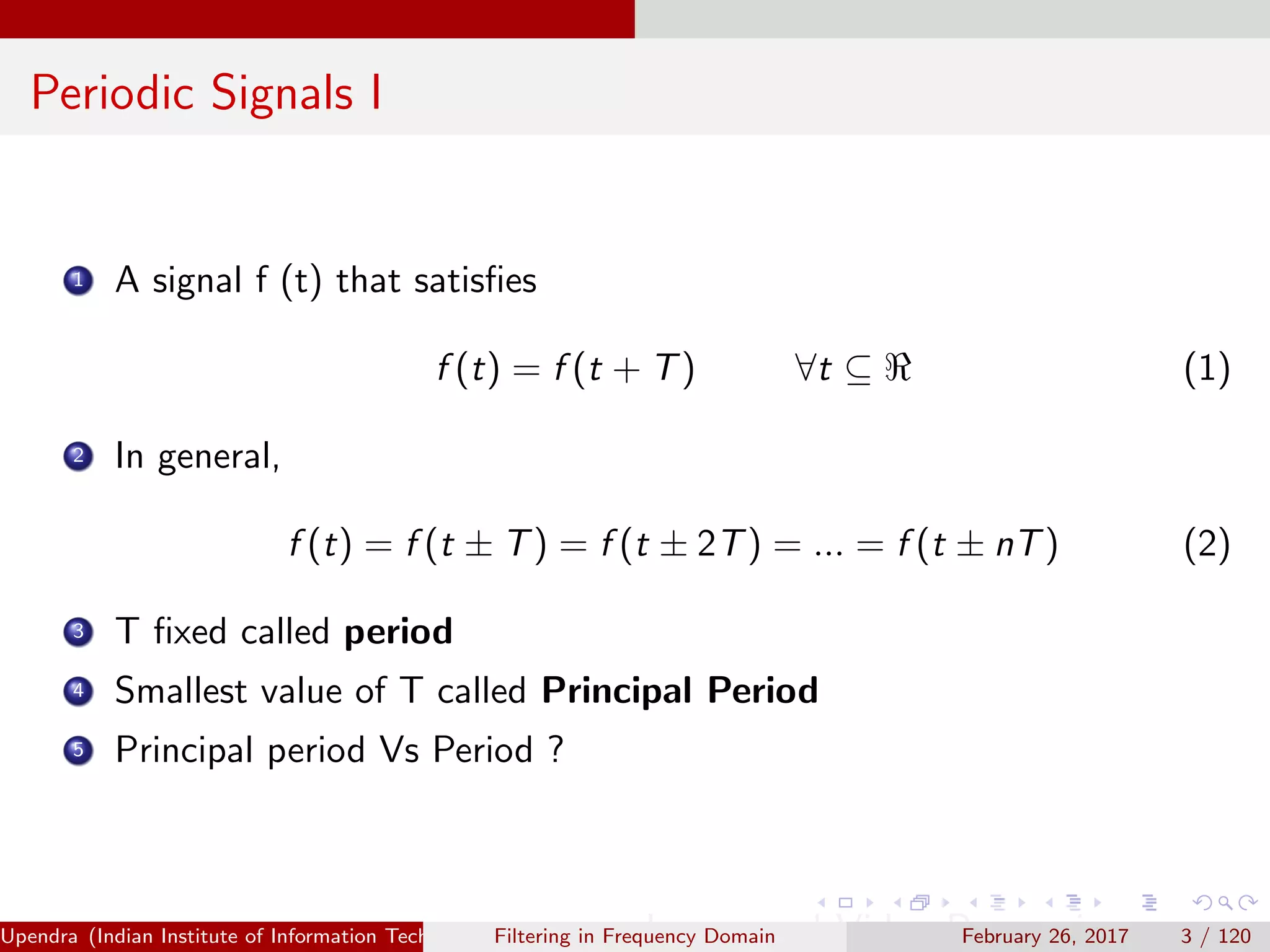 Periodic Signals I
1 A signal f (t) that satisﬁes
f (t) = f (t + T) ∀t ⊆ (1)
2 In general,
f (t) = f (t ± T) = f (t ± 2T) = ... = f (t ± nT) (2)
3 T ﬁxed called period
4 Smallest value of T called Principal Period
5 Principal period Vs Period ?
Upendra (Indian Institute of Information Technology, Allahabad[4ex] Image and Video Processing)Filtering in Frequency Domain February 26, 2017 3 / 120
 