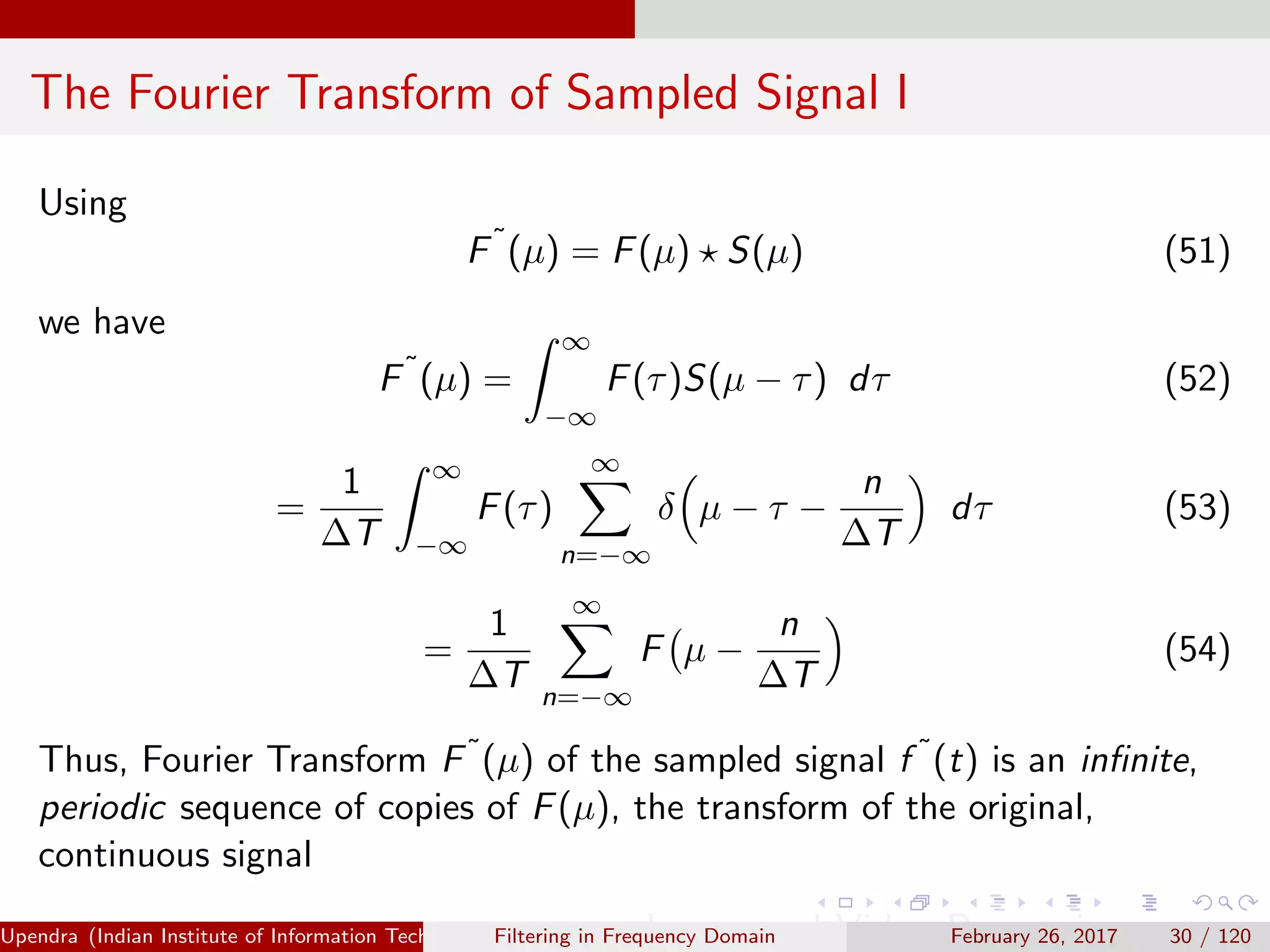The Fourier Transform of Sampled Signal I
Using
F˜
(µ) = F(µ) S(µ) (51)
we have
F˜
(µ) =
∞
−∞
F(τ)S(µ − τ) dτ (52)
=
1
∆T
∞
−∞
F(τ)
∞
n=−∞
δ µ − τ −
n
∆T
dτ (53)
=
1
∆T
∞
n=−∞
F µ −
n
∆T
(54)
Thus, Fourier Transform F˜(µ) of the sampled signal f ˜(t) is an inﬁnite,
periodic sequence of copies of F(µ), the transform of the original,
continuous signal
Upendra (Indian Institute of Information Technology, Allahabad[4ex] Image and Video Processing)Filtering in Frequency Domain February 26, 2017 30 / 120
 