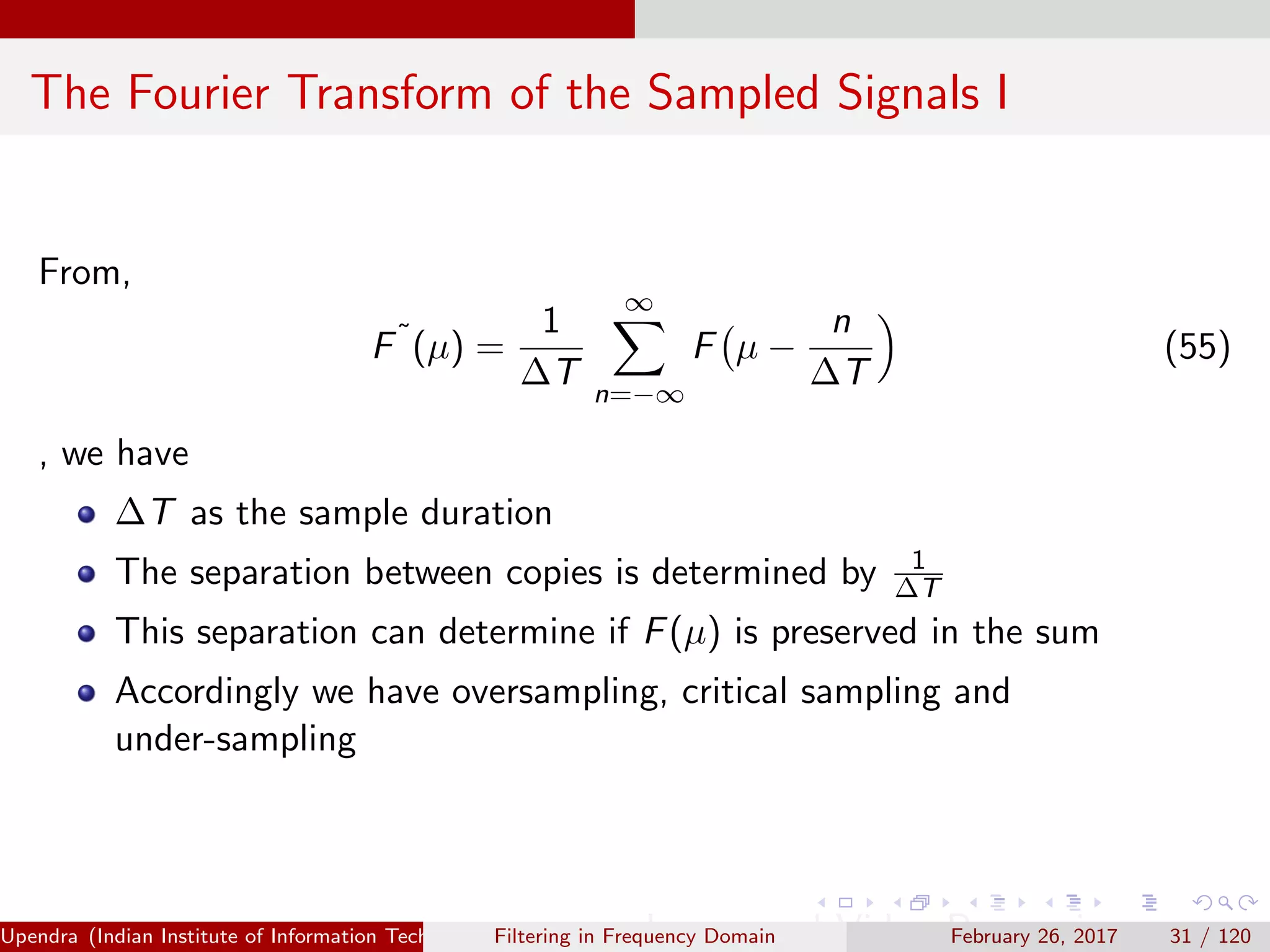 The Fourier Transform of the Sampled Signals I
From,
F˜
(µ) =
1
∆T
∞
n=−∞
F µ −
n
∆T
(55)
, we have
∆T as the sample duration
The separation between copies is determined by 1
∆T
This separation can determine if F(µ) is preserved in the sum
Accordingly we have oversampling, critical sampling and
under-sampling
Upendra (Indian Institute of Information Technology, Allahabad[4ex] Image and Video Processing)Filtering in Frequency Domain February 26, 2017 31 / 120
 