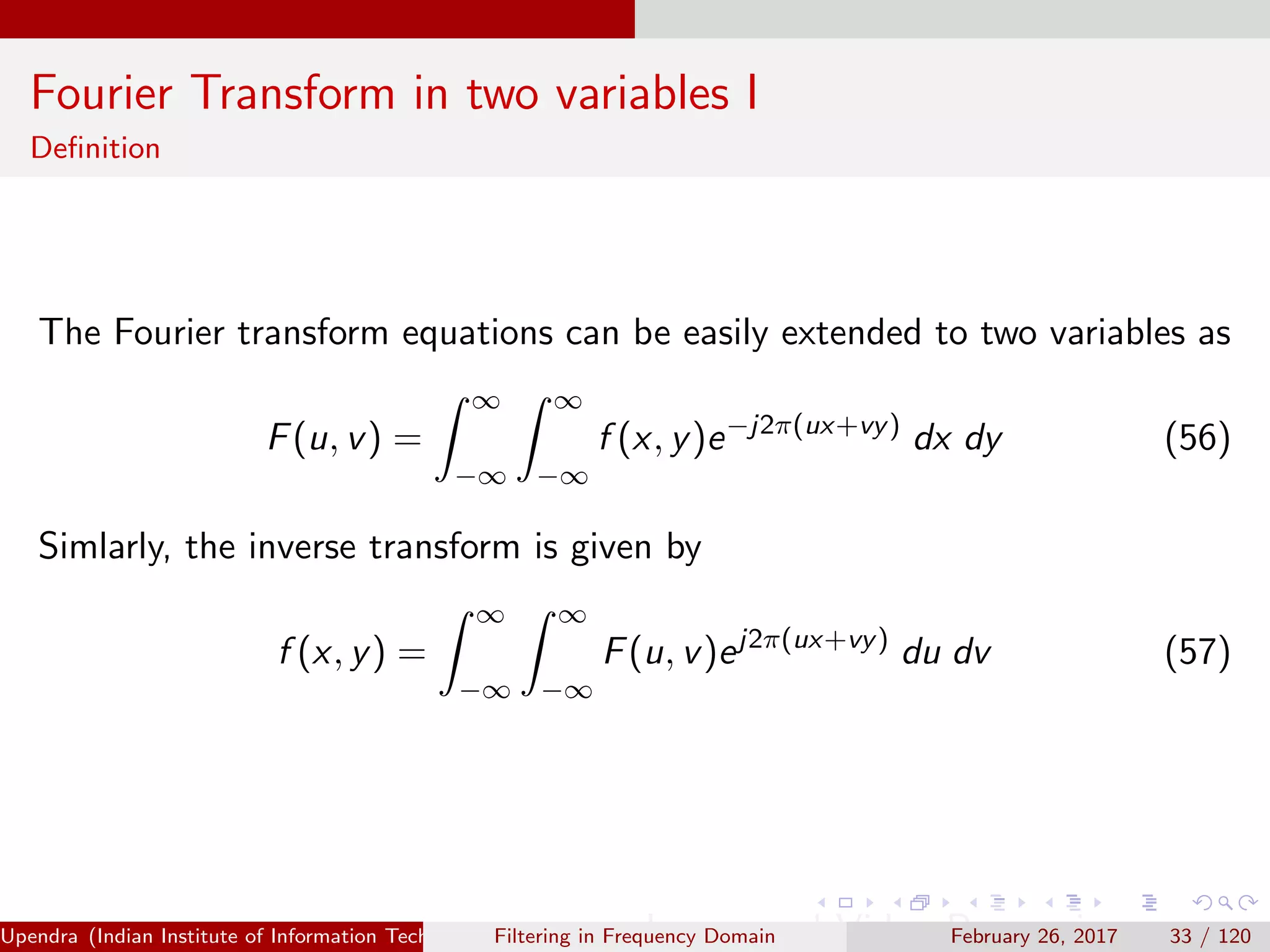 Fourier Transform in two variables I
Deﬁnition
The Fourier transform equations can be easily extended to two variables as
F(u, v) =
∞
−∞
∞
−∞
f (x, y)e−j2π(ux+vy)
dx dy (56)
Simlarly, the inverse transform is given by
f (x, y) =
∞
−∞
∞
−∞
F(u, v)ej2π(ux+vy)
du dv (57)
Upendra (Indian Institute of Information Technology, Allahabad[4ex] Image and Video Processing)Filtering in Frequency Domain February 26, 2017 33 / 120
 