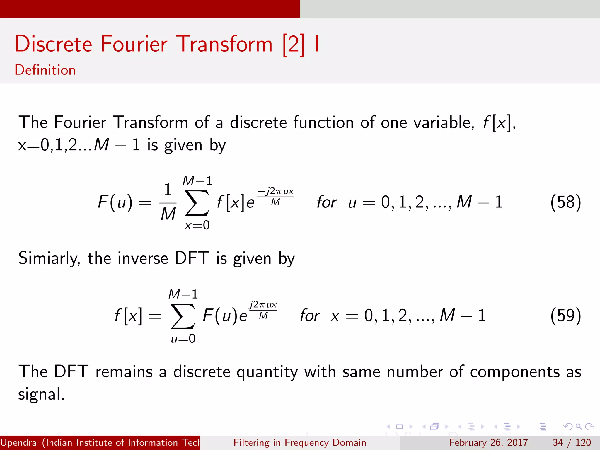 Discrete Fourier Transform [2] I
Deﬁnition
The Fourier Transform of a discrete function of one variable, f [x],
x=0,1,2...M − 1 is given by
F(u) =
1
M
M−1
x=0
f [x]e
−j2πux
M for u = 0, 1, 2, ..., M − 1 (58)
Simiarly, the inverse DFT is given by
f [x] =
M−1
u=0
F(u)e
j2πux
M for x = 0, 1, 2, ..., M − 1 (59)
The DFT remains a discrete quantity with same number of components as
signal.
Upendra (Indian Institute of Information Technology, Allahabad[4ex] Image and Video Processing)Filtering in Frequency Domain February 26, 2017 34 / 120
 