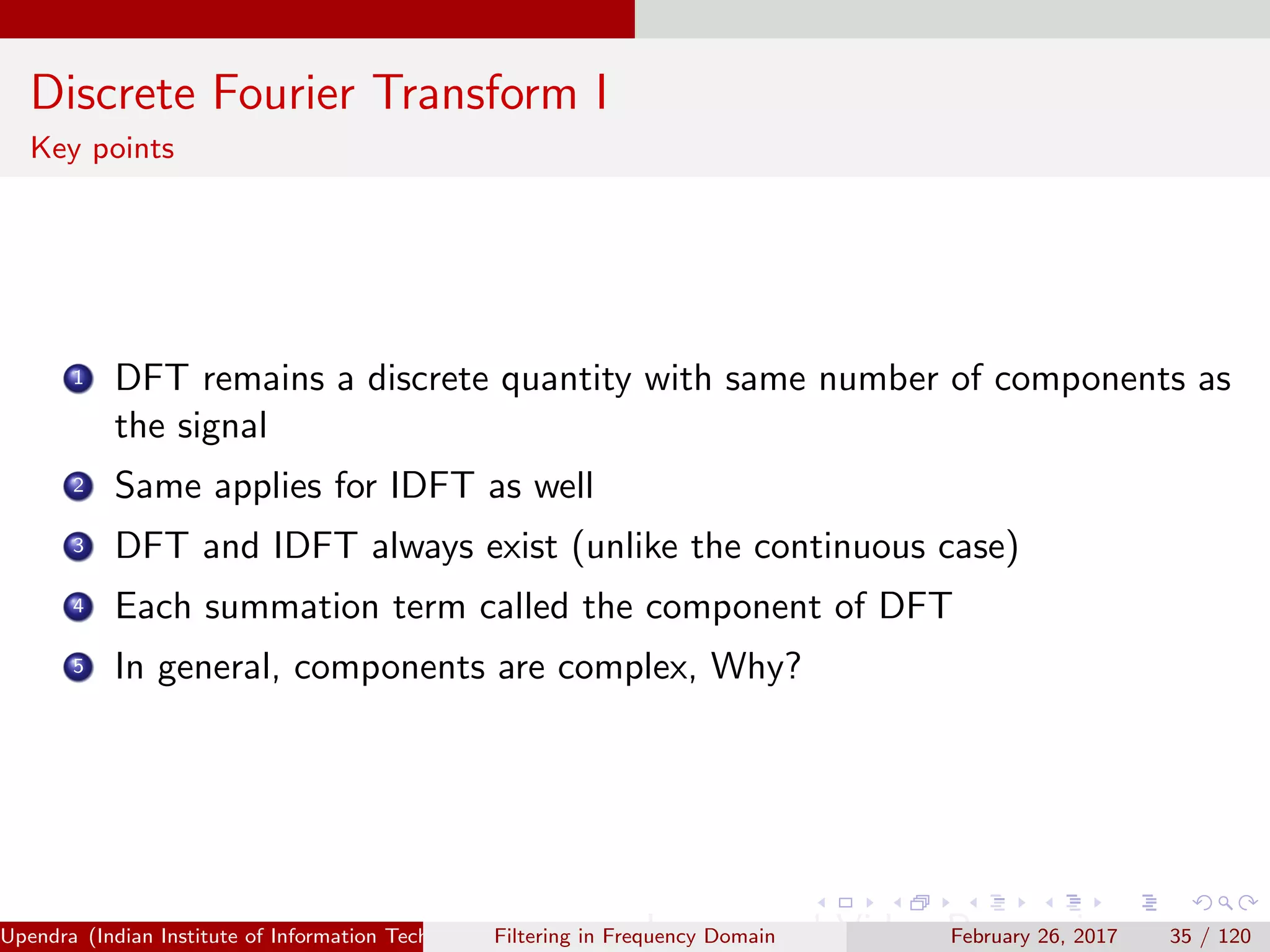 Discrete Fourier Transform I
Key points
1 DFT remains a discrete quantity with same number of components as
the signal
2 Same applies for IDFT as well
3 DFT and IDFT always exist (unlike the continuous case)
4 Each summation term called the component of DFT
5 In general, components are complex, Why?
Upendra (Indian Institute of Information Technology, Allahabad[4ex] Image and Video Processing)Filtering in Frequency Domain February 26, 2017 35 / 120
 