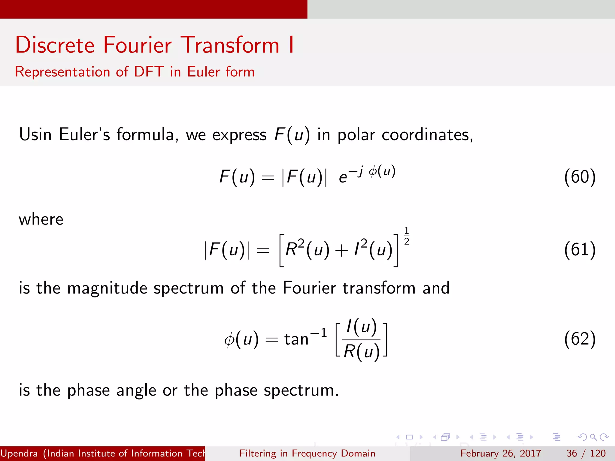 Discrete Fourier Transform I
Representation of DFT in Euler form
Usin Euler’s formula, we express F(u) in polar coordinates,
F(u) = |F(u)| e−j φ(u)
(60)
where
|F(u)| = R2
(u) + I2
(u)
1
2
(61)
is the magnitude spectrum of the Fourier transform and
φ(u) = tan−1 I(u)
R(u)
(62)
is the phase angle or the phase spectrum.
Upendra (Indian Institute of Information Technology, Allahabad[4ex] Image and Video Processing)Filtering in Frequency Domain February 26, 2017 36 / 120
 