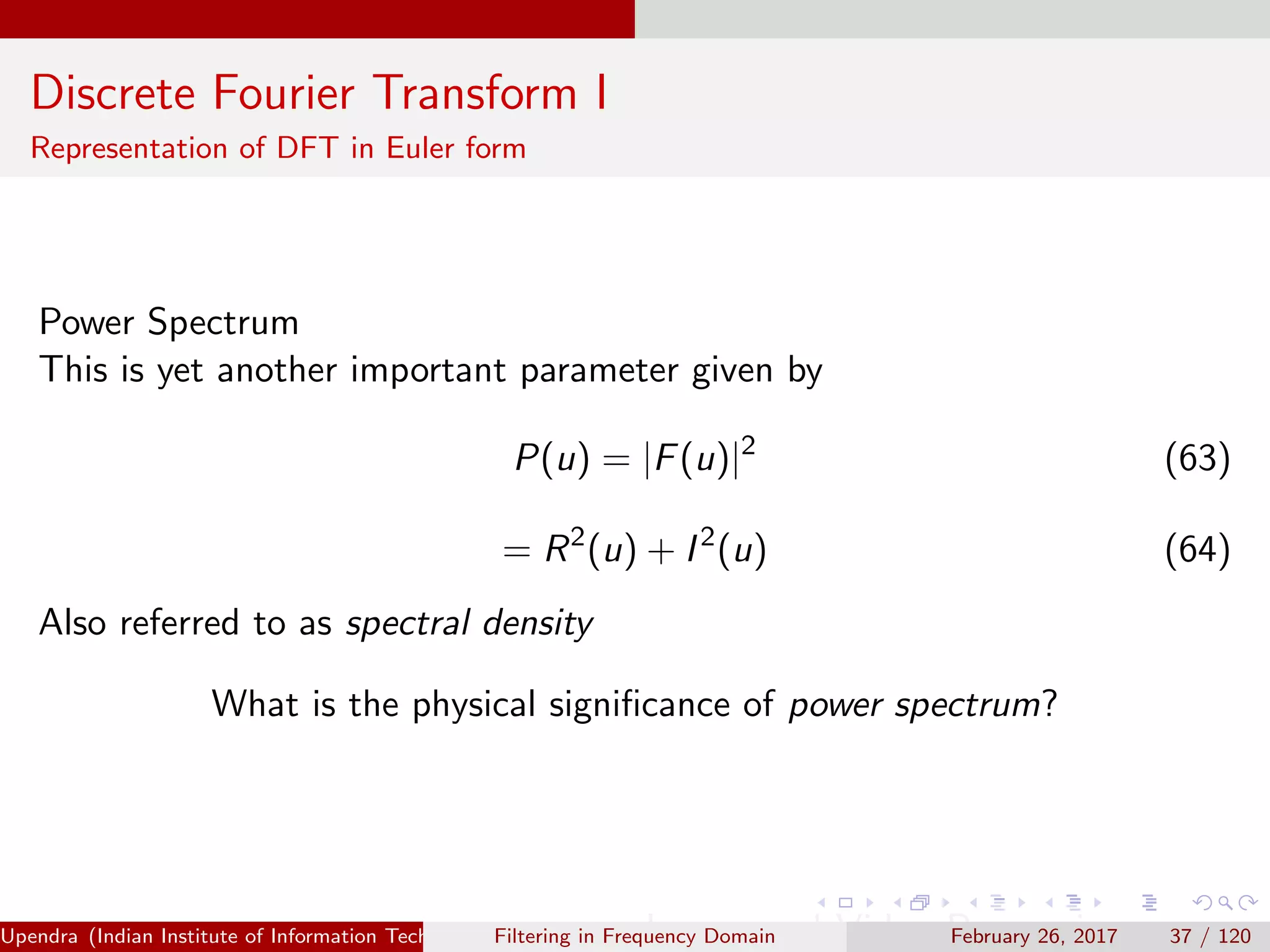 Discrete Fourier Transform I
Representation of DFT in Euler form
Power Spectrum
This is yet another important parameter given by
P(u) = |F(u)|2
(63)
= R2
(u) + I2
(u) (64)
Also referred to as spectral density
What is the physical signiﬁcance of power spectrum?
Upendra (Indian Institute of Information Technology, Allahabad[4ex] Image and Video Processing)Filtering in Frequency Domain February 26, 2017 37 / 120
 