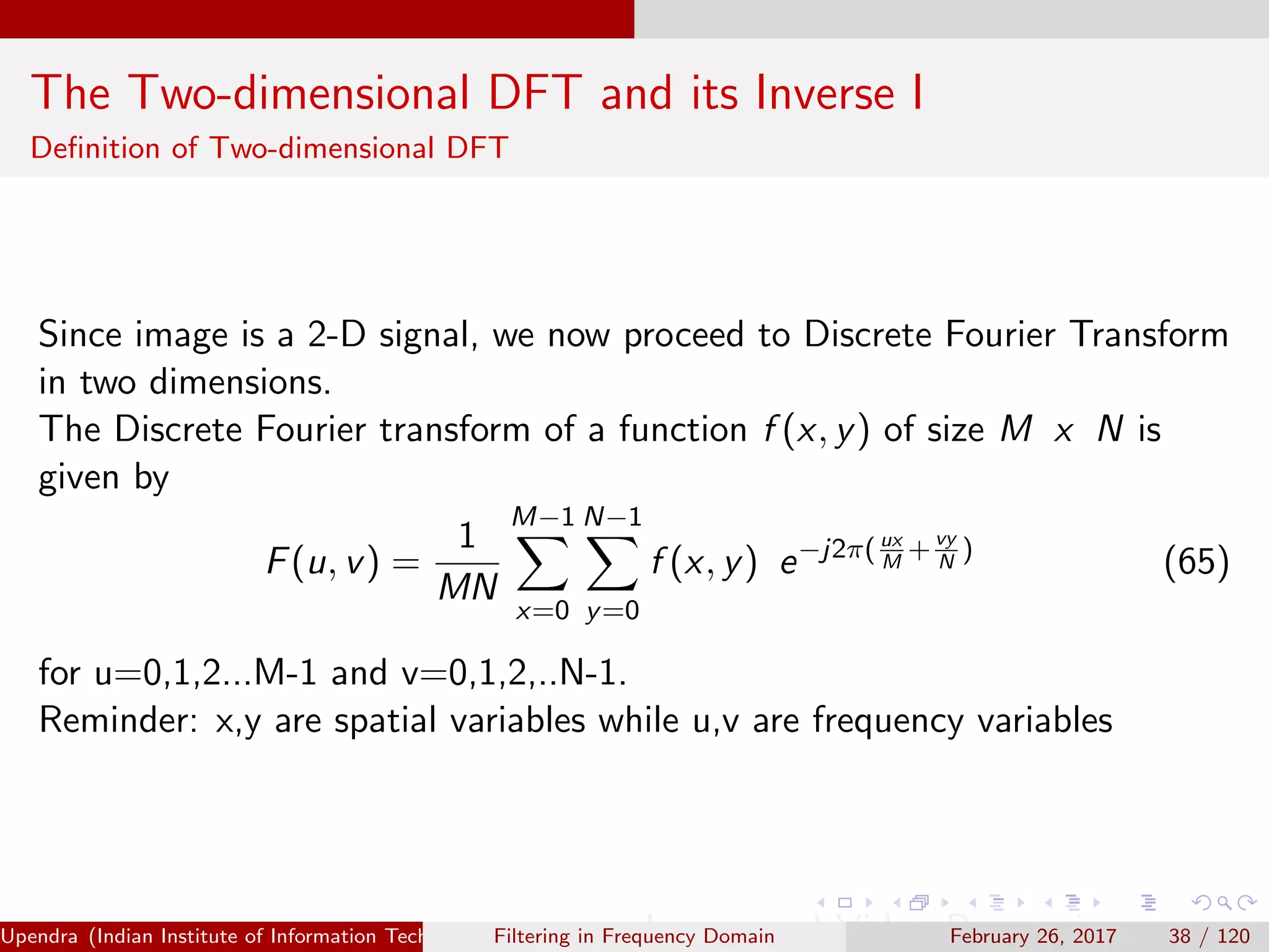The Two-dimensional DFT and its Inverse I
Deﬁnition of Two-dimensional DFT
Since image is a 2-D signal, we now proceed to Discrete Fourier Transform
in two dimensions.
The Discrete Fourier transform of a function f (x, y) of size M x N is
given by
F(u, v) =
1
MN
M−1
x=0
N−1
y=0
f (x, y) e−j2π( ux
M
+vy
N
)
(65)
for u=0,1,2...M-1 and v=0,1,2,..N-1.
Reminder: x,y are spatial variables while u,v are frequency variables
Upendra (Indian Institute of Information Technology, Allahabad[4ex] Image and Video Processing)Filtering in Frequency Domain February 26, 2017 38 / 120
 